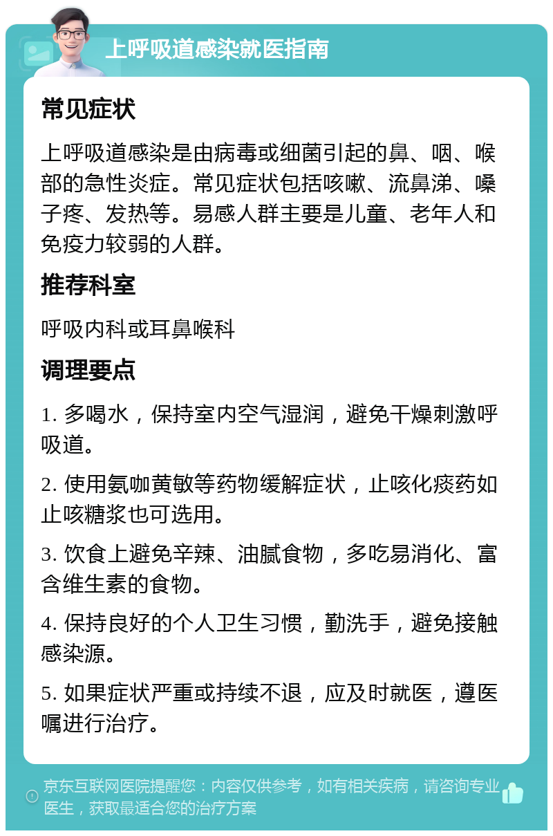 上呼吸道感染就医指南 常见症状 上呼吸道感染是由病毒或细菌引起的鼻、咽、喉部的急性炎症。常见症状包括咳嗽、流鼻涕、嗓子疼、发热等。易感人群主要是儿童、老年人和免疫力较弱的人群。 推荐科室 呼吸内科或耳鼻喉科 调理要点 1. 多喝水，保持室内空气湿润，避免干燥刺激呼吸道。 2. 使用氨咖黄敏等药物缓解症状，止咳化痰药如止咳糖浆也可选用。 3. 饮食上避免辛辣、油腻食物，多吃易消化、富含维生素的食物。 4. 保持良好的个人卫生习惯，勤洗手，避免接触感染源。 5. 如果症状严重或持续不退，应及时就医，遵医嘱进行治疗。