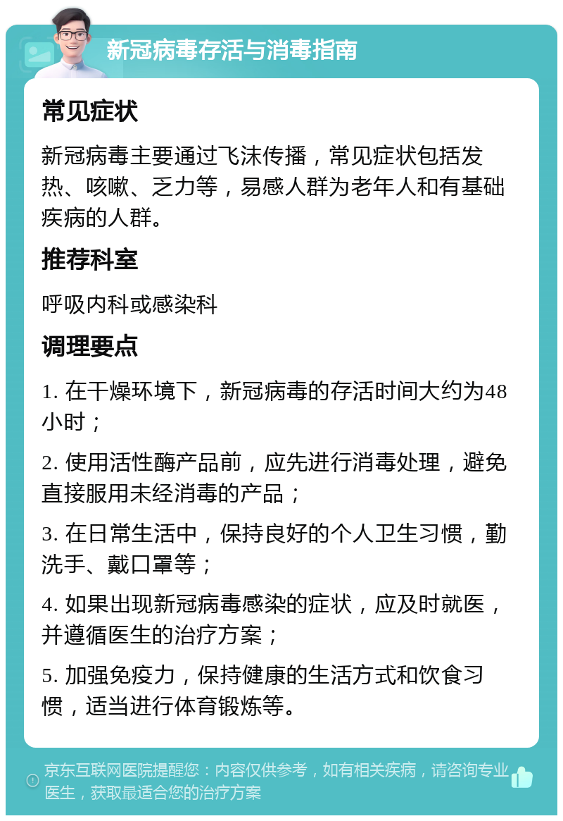 新冠病毒存活与消毒指南 常见症状 新冠病毒主要通过飞沫传播，常见症状包括发热、咳嗽、乏力等，易感人群为老年人和有基础疾病的人群。 推荐科室 呼吸内科或感染科 调理要点 1. 在干燥环境下，新冠病毒的存活时间大约为48小时； 2. 使用活性酶产品前，应先进行消毒处理，避免直接服用未经消毒的产品； 3. 在日常生活中，保持良好的个人卫生习惯，勤洗手、戴口罩等； 4. 如果出现新冠病毒感染的症状，应及时就医，并遵循医生的治疗方案； 5. 加强免疫力，保持健康的生活方式和饮食习惯，适当进行体育锻炼等。