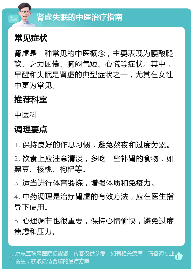 肾虚失眠的中医治疗指南 常见症状 肾虚是一种常见的中医概念，主要表现为腰酸腿软、乏力困倦、胸闷气短、心慌等症状。其中，早醒和失眠是肾虚的典型症状之一，尤其在女性中更为常见。 推荐科室 中医科 调理要点 1. 保持良好的作息习惯，避免熬夜和过度劳累。 2. 饮食上应注意清淡，多吃一些补肾的食物，如黑豆、核桃、枸杞等。 3. 适当进行体育锻炼，增强体质和免疫力。 4. 中药调理是治疗肾虚的有效方法，应在医生指导下使用。 5. 心理调节也很重要，保持心情愉快，避免过度焦虑和压力。