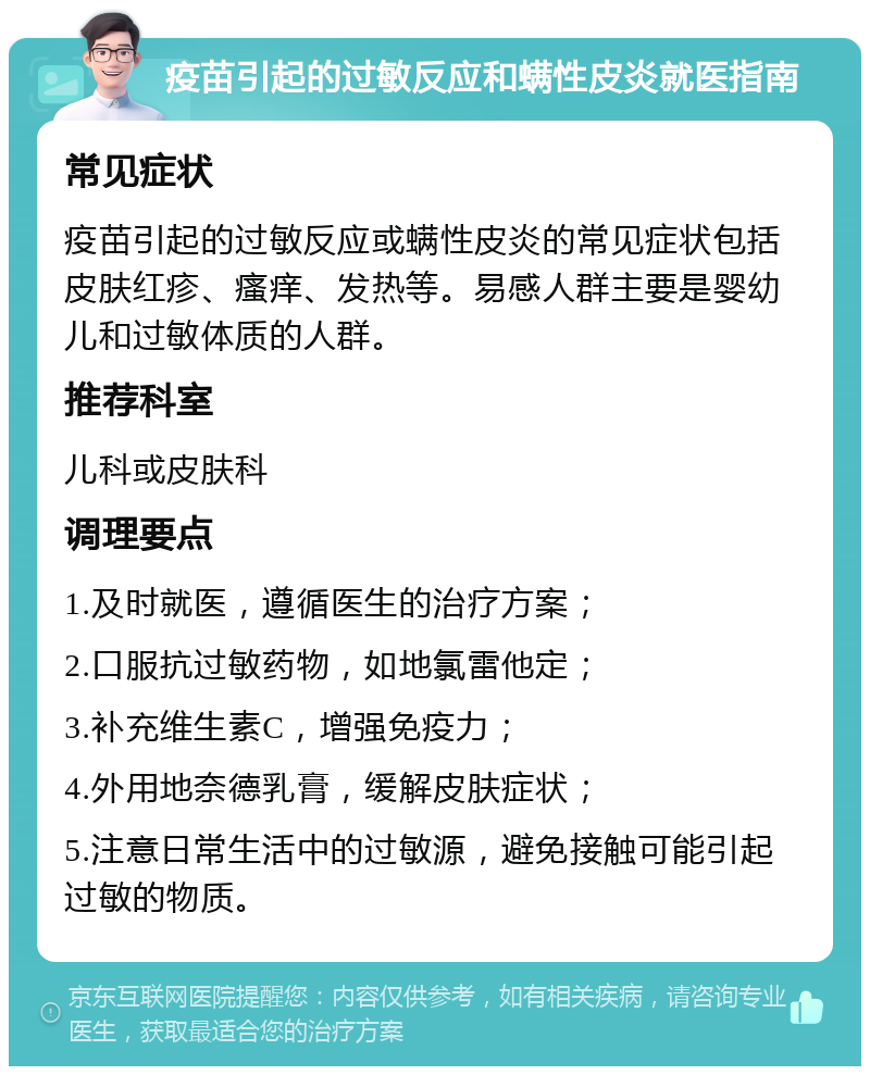 疫苗引起的过敏反应和螨性皮炎就医指南 常见症状 疫苗引起的过敏反应或螨性皮炎的常见症状包括皮肤红疹、瘙痒、发热等。易感人群主要是婴幼儿和过敏体质的人群。 推荐科室 儿科或皮肤科 调理要点 1.及时就医，遵循医生的治疗方案； 2.口服抗过敏药物，如地氯雷他定； 3.补充维生素C，增强免疫力； 4.外用地奈德乳膏，缓解皮肤症状； 5.注意日常生活中的过敏源，避免接触可能引起过敏的物质。