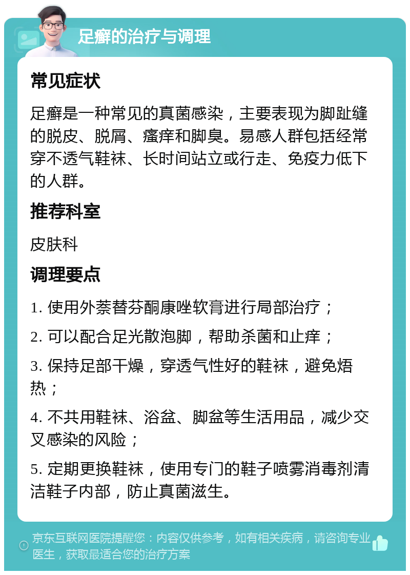 足癣的治疗与调理 常见症状 足癣是一种常见的真菌感染，主要表现为脚趾缝的脱皮、脱屑、瘙痒和脚臭。易感人群包括经常穿不透气鞋袜、长时间站立或行走、免疫力低下的人群。 推荐科室 皮肤科 调理要点 1. 使用外萘替芬酮康唑软膏进行局部治疗； 2. 可以配合足光散泡脚，帮助杀菌和止痒； 3. 保持足部干燥，穿透气性好的鞋袜，避免焐热； 4. 不共用鞋袜、浴盆、脚盆等生活用品，减少交叉感染的风险； 5. 定期更换鞋袜，使用专门的鞋子喷雾消毒剂清洁鞋子内部，防止真菌滋生。