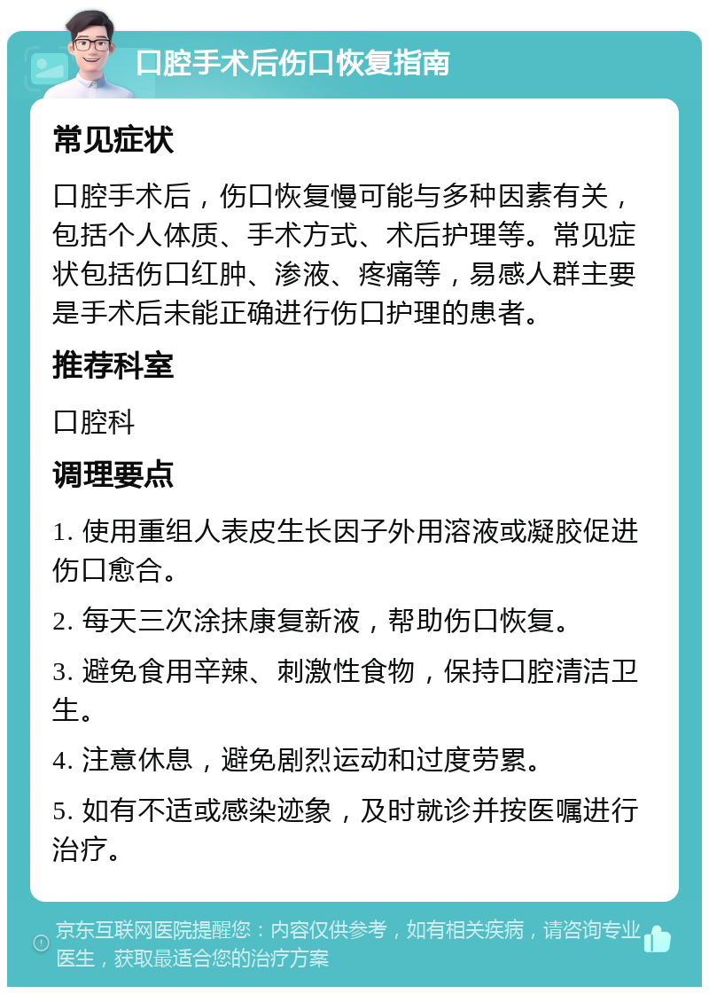 口腔手术后伤口恢复指南 常见症状 口腔手术后，伤口恢复慢可能与多种因素有关，包括个人体质、手术方式、术后护理等。常见症状包括伤口红肿、渗液、疼痛等，易感人群主要是手术后未能正确进行伤口护理的患者。 推荐科室 口腔科 调理要点 1. 使用重组人表皮生长因子外用溶液或凝胶促进伤口愈合。 2. 每天三次涂抹康复新液，帮助伤口恢复。 3. 避免食用辛辣、刺激性食物，保持口腔清洁卫生。 4. 注意休息，避免剧烈运动和过度劳累。 5. 如有不适或感染迹象，及时就诊并按医嘱进行治疗。