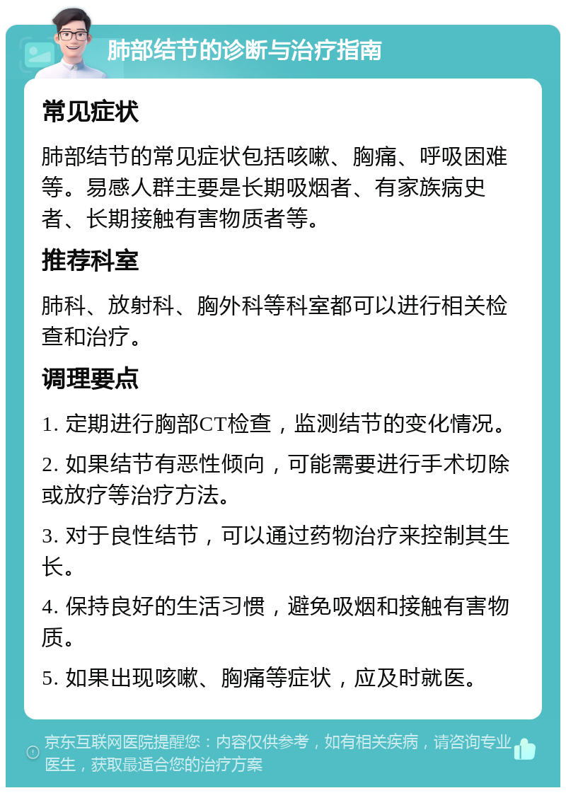 肺部结节的诊断与治疗指南 常见症状 肺部结节的常见症状包括咳嗽、胸痛、呼吸困难等。易感人群主要是长期吸烟者、有家族病史者、长期接触有害物质者等。 推荐科室 肺科、放射科、胸外科等科室都可以进行相关检查和治疗。 调理要点 1. 定期进行胸部CT检查，监测结节的变化情况。 2. 如果结节有恶性倾向，可能需要进行手术切除或放疗等治疗方法。 3. 对于良性结节，可以通过药物治疗来控制其生长。 4. 保持良好的生活习惯，避免吸烟和接触有害物质。 5. 如果出现咳嗽、胸痛等症状，应及时就医。