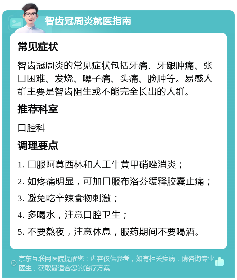 智齿冠周炎就医指南 常见症状 智齿冠周炎的常见症状包括牙痛、牙龈肿痛、张口困难、发烧、嗓子痛、头痛、脸肿等。易感人群主要是智齿阻生或不能完全长出的人群。 推荐科室 口腔科 调理要点 1. 口服阿莫西林和人工牛黄甲硝唑消炎； 2. 如疼痛明显，可加口服布洛芬缓释胶囊止痛； 3. 避免吃辛辣食物刺激； 4. 多喝水，注意口腔卫生； 5. 不要熬夜，注意休息，服药期间不要喝酒。