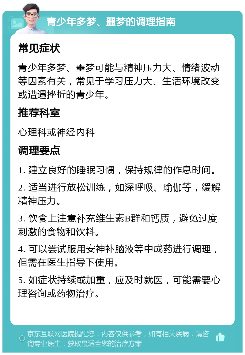 青少年多梦、噩梦的调理指南 常见症状 青少年多梦、噩梦可能与精神压力大、情绪波动等因素有关，常见于学习压力大、生活环境改变或遭遇挫折的青少年。 推荐科室 心理科或神经内科 调理要点 1. 建立良好的睡眠习惯，保持规律的作息时间。 2. 适当进行放松训练，如深呼吸、瑜伽等，缓解精神压力。 3. 饮食上注意补充维生素B群和钙质，避免过度刺激的食物和饮料。 4. 可以尝试服用安神补脑液等中成药进行调理，但需在医生指导下使用。 5. 如症状持续或加重，应及时就医，可能需要心理咨询或药物治疗。