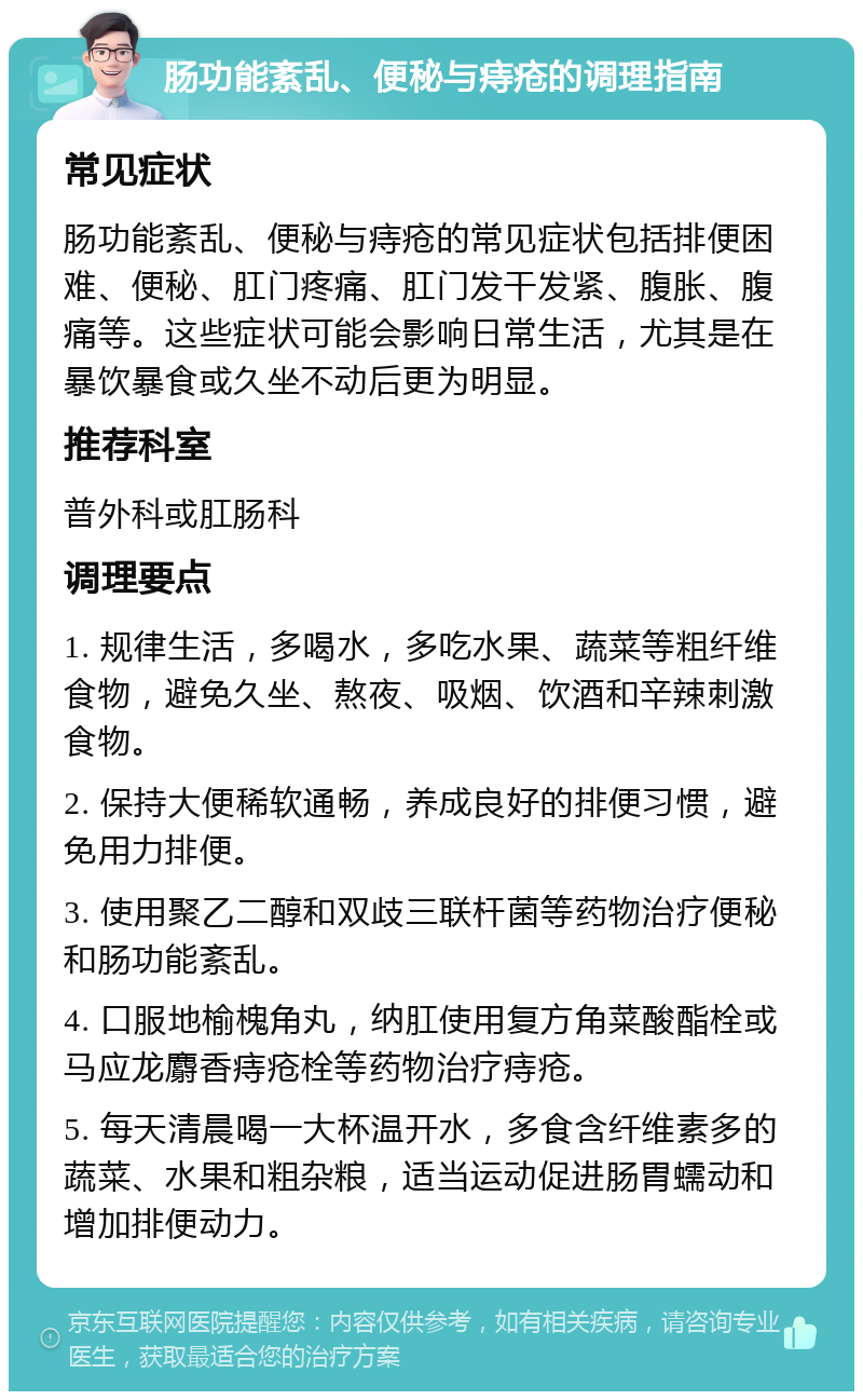 肠功能紊乱、便秘与痔疮的调理指南 常见症状 肠功能紊乱、便秘与痔疮的常见症状包括排便困难、便秘、肛门疼痛、肛门发干发紧、腹胀、腹痛等。这些症状可能会影响日常生活，尤其是在暴饮暴食或久坐不动后更为明显。 推荐科室 普外科或肛肠科 调理要点 1. 规律生活，多喝水，多吃水果、蔬菜等粗纤维食物，避免久坐、熬夜、吸烟、饮酒和辛辣刺激食物。 2. 保持大便稀软通畅，养成良好的排便习惯，避免用力排便。 3. 使用聚乙二醇和双歧三联杆菌等药物治疗便秘和肠功能紊乱。 4. 口服地榆槐角丸，纳肛使用复方角菜酸酯栓或马应龙麝香痔疮栓等药物治疗痔疮。 5. 每天清晨喝一大杯温开水，多食含纤维素多的蔬菜、水果和粗杂粮，适当运动促进肠胃蠕动和增加排便动力。