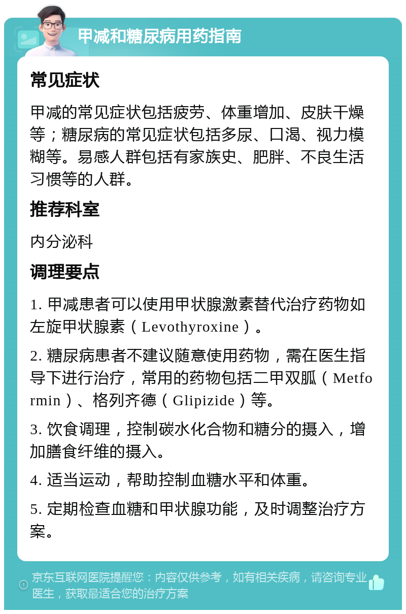 甲减和糖尿病用药指南 常见症状 甲减的常见症状包括疲劳、体重增加、皮肤干燥等；糖尿病的常见症状包括多尿、口渴、视力模糊等。易感人群包括有家族史、肥胖、不良生活习惯等的人群。 推荐科室 内分泌科 调理要点 1. 甲减患者可以使用甲状腺激素替代治疗药物如左旋甲状腺素（Levothyroxine）。 2. 糖尿病患者不建议随意使用药物，需在医生指导下进行治疗，常用的药物包括二甲双胍（Metformin）、格列齐德（Glipizide）等。 3. 饮食调理，控制碳水化合物和糖分的摄入，增加膳食纤维的摄入。 4. 适当运动，帮助控制血糖水平和体重。 5. 定期检查血糖和甲状腺功能，及时调整治疗方案。