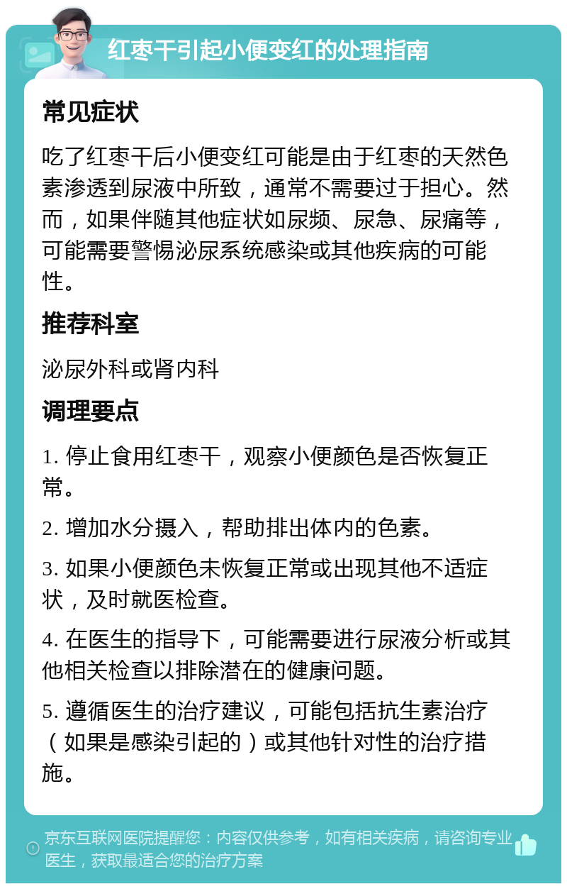 红枣干引起小便变红的处理指南 常见症状 吃了红枣干后小便变红可能是由于红枣的天然色素渗透到尿液中所致，通常不需要过于担心。然而，如果伴随其他症状如尿频、尿急、尿痛等，可能需要警惕泌尿系统感染或其他疾病的可能性。 推荐科室 泌尿外科或肾内科 调理要点 1. 停止食用红枣干，观察小便颜色是否恢复正常。 2. 增加水分摄入，帮助排出体内的色素。 3. 如果小便颜色未恢复正常或出现其他不适症状，及时就医检查。 4. 在医生的指导下，可能需要进行尿液分析或其他相关检查以排除潜在的健康问题。 5. 遵循医生的治疗建议，可能包括抗生素治疗（如果是感染引起的）或其他针对性的治疗措施。