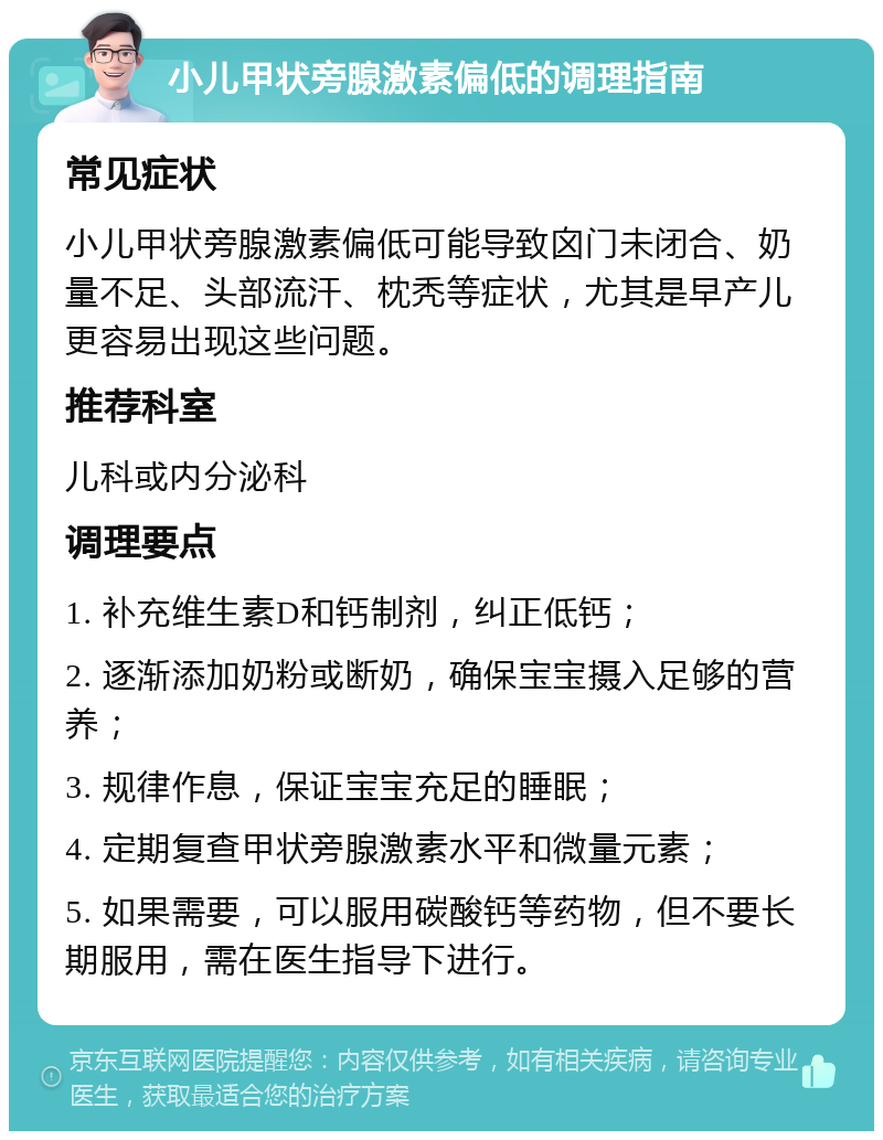 小儿甲状旁腺激素偏低的调理指南 常见症状 小儿甲状旁腺激素偏低可能导致囟门未闭合、奶量不足、头部流汗、枕秃等症状，尤其是早产儿更容易出现这些问题。 推荐科室 儿科或内分泌科 调理要点 1. 补充维生素D和钙制剂，纠正低钙； 2. 逐渐添加奶粉或断奶，确保宝宝摄入足够的营养； 3. 规律作息，保证宝宝充足的睡眠； 4. 定期复查甲状旁腺激素水平和微量元素； 5. 如果需要，可以服用碳酸钙等药物，但不要长期服用，需在医生指导下进行。