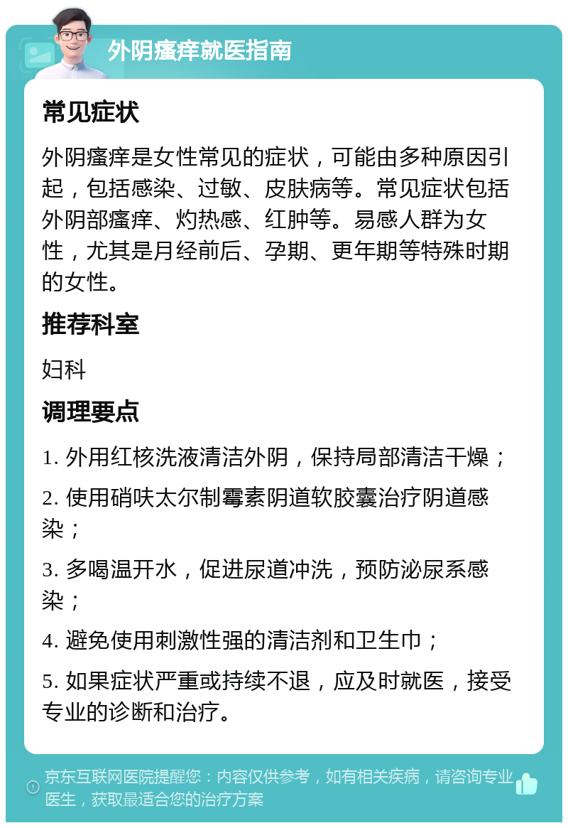 外阴瘙痒就医指南 常见症状 外阴瘙痒是女性常见的症状，可能由多种原因引起，包括感染、过敏、皮肤病等。常见症状包括外阴部瘙痒、灼热感、红肿等。易感人群为女性，尤其是月经前后、孕期、更年期等特殊时期的女性。 推荐科室 妇科 调理要点 1. 外用红核洗液清洁外阴，保持局部清洁干燥； 2. 使用硝呋太尔制霉素阴道软胶囊治疗阴道感染； 3. 多喝温开水，促进尿道冲洗，预防泌尿系感染； 4. 避免使用刺激性强的清洁剂和卫生巾； 5. 如果症状严重或持续不退，应及时就医，接受专业的诊断和治疗。