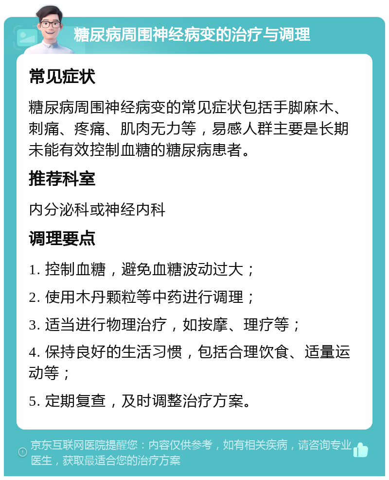 糖尿病周围神经病变的治疗与调理 常见症状 糖尿病周围神经病变的常见症状包括手脚麻木、刺痛、疼痛、肌肉无力等，易感人群主要是长期未能有效控制血糖的糖尿病患者。 推荐科室 内分泌科或神经内科 调理要点 1. 控制血糖，避免血糖波动过大； 2. 使用木丹颗粒等中药进行调理； 3. 适当进行物理治疗，如按摩、理疗等； 4. 保持良好的生活习惯，包括合理饮食、适量运动等； 5. 定期复查，及时调整治疗方案。