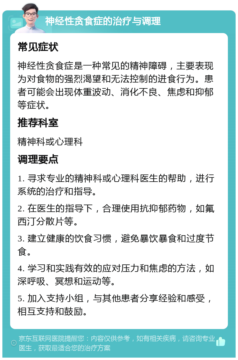 神经性贪食症的治疗与调理 常见症状 神经性贪食症是一种常见的精神障碍，主要表现为对食物的强烈渴望和无法控制的进食行为。患者可能会出现体重波动、消化不良、焦虑和抑郁等症状。 推荐科室 精神科或心理科 调理要点 1. 寻求专业的精神科或心理科医生的帮助，进行系统的治疗和指导。 2. 在医生的指导下，合理使用抗抑郁药物，如氟西汀分散片等。 3. 建立健康的饮食习惯，避免暴饮暴食和过度节食。 4. 学习和实践有效的应对压力和焦虑的方法，如深呼吸、冥想和运动等。 5. 加入支持小组，与其他患者分享经验和感受，相互支持和鼓励。