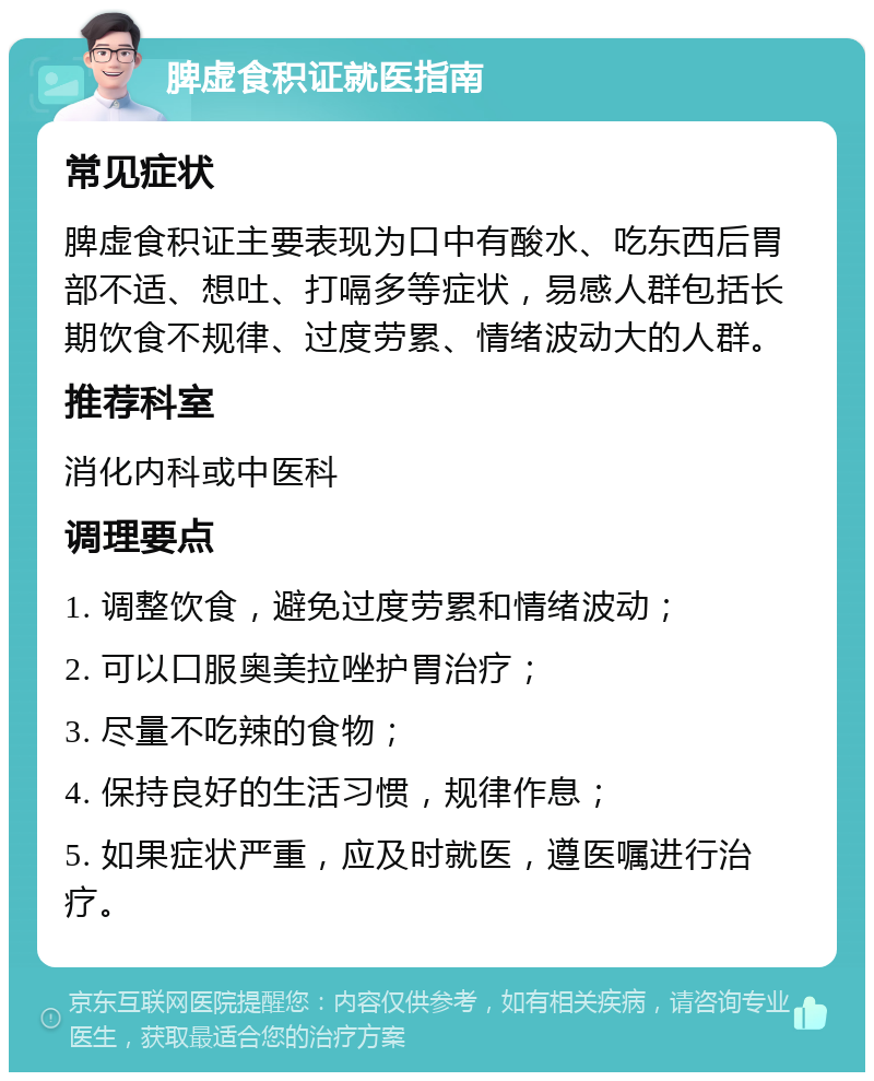 脾虚食积证就医指南 常见症状 脾虚食积证主要表现为口中有酸水、吃东西后胃部不适、想吐、打嗝多等症状，易感人群包括长期饮食不规律、过度劳累、情绪波动大的人群。 推荐科室 消化内科或中医科 调理要点 1. 调整饮食，避免过度劳累和情绪波动； 2. 可以口服奥美拉唑护胃治疗； 3. 尽量不吃辣的食物； 4. 保持良好的生活习惯，规律作息； 5. 如果症状严重，应及时就医，遵医嘱进行治疗。