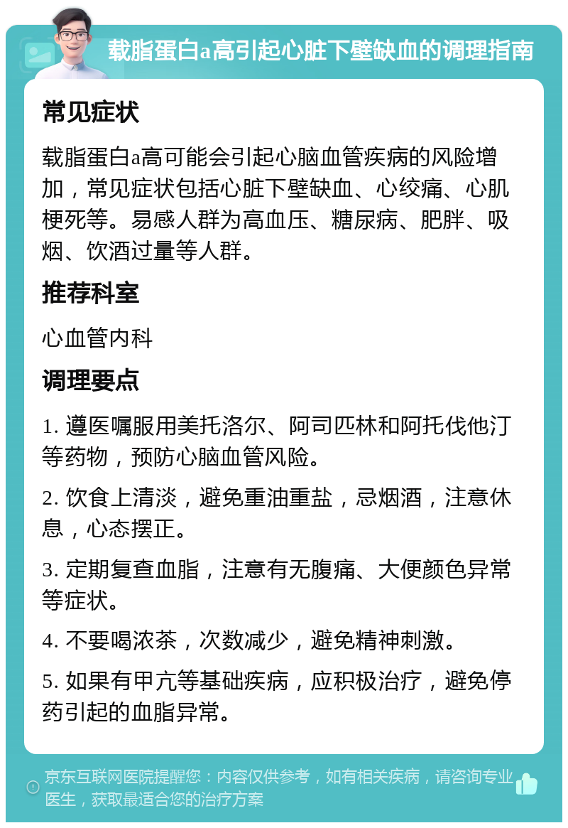 载脂蛋白a高引起心脏下壁缺血的调理指南 常见症状 载脂蛋白a高可能会引起心脑血管疾病的风险增加，常见症状包括心脏下壁缺血、心绞痛、心肌梗死等。易感人群为高血压、糖尿病、肥胖、吸烟、饮酒过量等人群。 推荐科室 心血管内科 调理要点 1. 遵医嘱服用美托洛尔、阿司匹林和阿托伐他汀等药物，预防心脑血管风险。 2. 饮食上清淡，避免重油重盐，忌烟酒，注意休息，心态摆正。 3. 定期复查血脂，注意有无腹痛、大便颜色异常等症状。 4. 不要喝浓茶，次数减少，避免精神刺激。 5. 如果有甲亢等基础疾病，应积极治疗，避免停药引起的血脂异常。