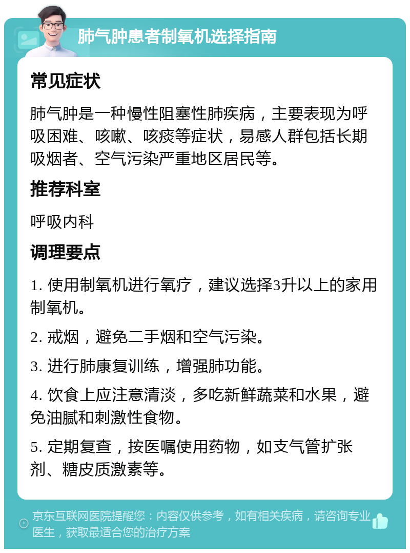 肺气肿患者制氧机选择指南 常见症状 肺气肿是一种慢性阻塞性肺疾病，主要表现为呼吸困难、咳嗽、咳痰等症状，易感人群包括长期吸烟者、空气污染严重地区居民等。 推荐科室 呼吸内科 调理要点 1. 使用制氧机进行氧疗，建议选择3升以上的家用制氧机。 2. 戒烟，避免二手烟和空气污染。 3. 进行肺康复训练，增强肺功能。 4. 饮食上应注意清淡，多吃新鲜蔬菜和水果，避免油腻和刺激性食物。 5. 定期复查，按医嘱使用药物，如支气管扩张剂、糖皮质激素等。