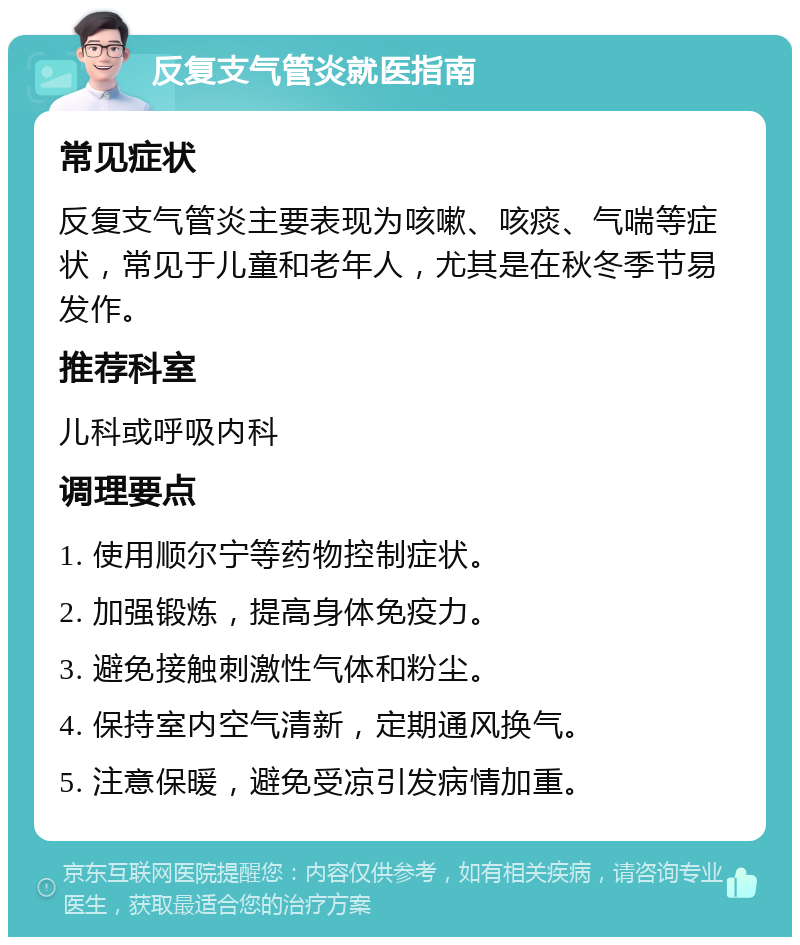 反复支气管炎就医指南 常见症状 反复支气管炎主要表现为咳嗽、咳痰、气喘等症状，常见于儿童和老年人，尤其是在秋冬季节易发作。 推荐科室 儿科或呼吸内科 调理要点 1. 使用顺尔宁等药物控制症状。 2. 加强锻炼，提高身体免疫力。 3. 避免接触刺激性气体和粉尘。 4. 保持室内空气清新，定期通风换气。 5. 注意保暖，避免受凉引发病情加重。