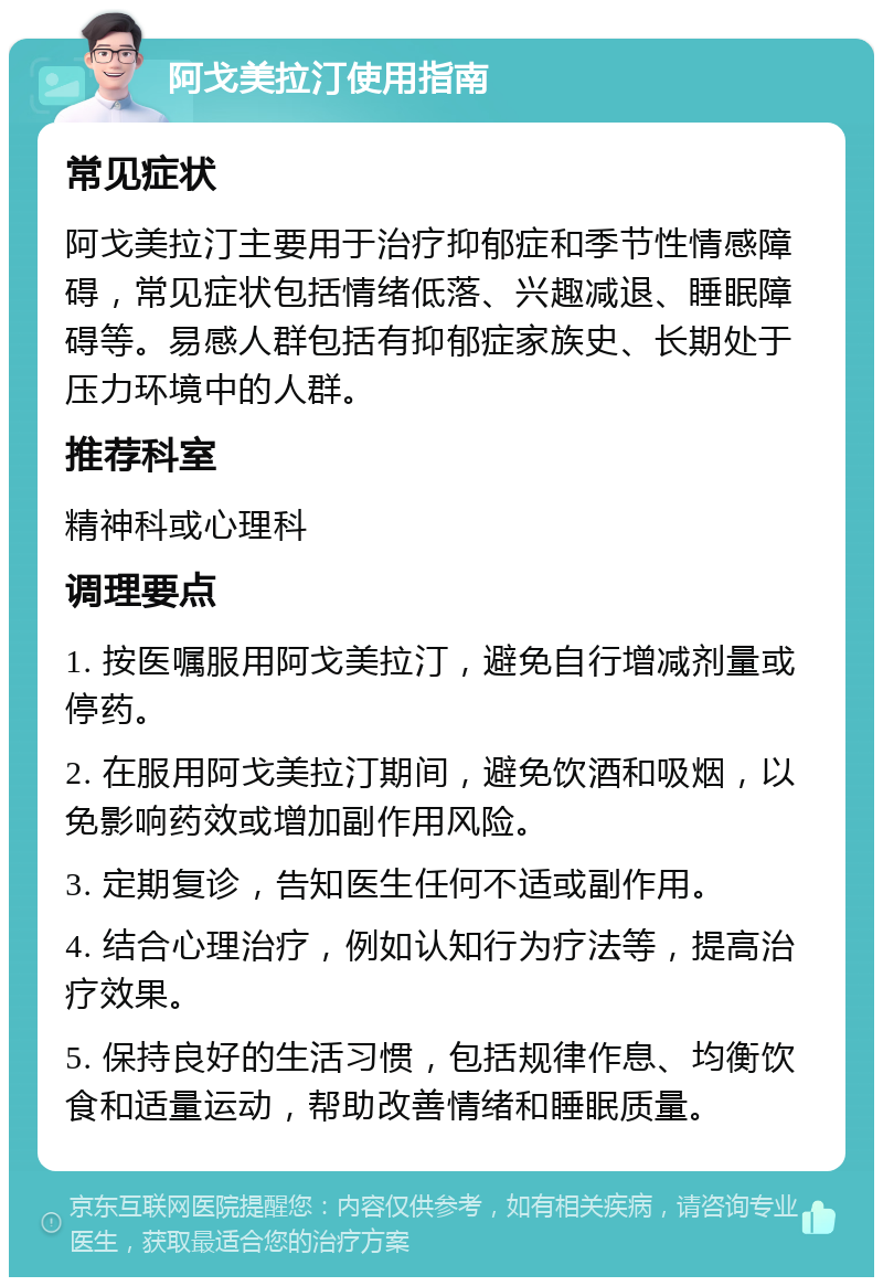 阿戈美拉汀使用指南 常见症状 阿戈美拉汀主要用于治疗抑郁症和季节性情感障碍，常见症状包括情绪低落、兴趣减退、睡眠障碍等。易感人群包括有抑郁症家族史、长期处于压力环境中的人群。 推荐科室 精神科或心理科 调理要点 1. 按医嘱服用阿戈美拉汀，避免自行增减剂量或停药。 2. 在服用阿戈美拉汀期间，避免饮酒和吸烟，以免影响药效或增加副作用风险。 3. 定期复诊，告知医生任何不适或副作用。 4. 结合心理治疗，例如认知行为疗法等，提高治疗效果。 5. 保持良好的生活习惯，包括规律作息、均衡饮食和适量运动，帮助改善情绪和睡眠质量。