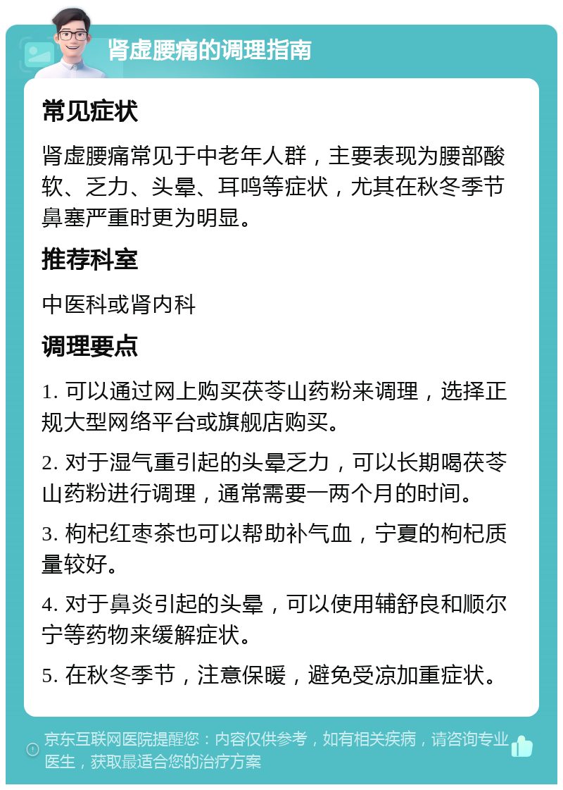 肾虚腰痛的调理指南 常见症状 肾虚腰痛常见于中老年人群，主要表现为腰部酸软、乏力、头晕、耳鸣等症状，尤其在秋冬季节鼻塞严重时更为明显。 推荐科室 中医科或肾内科 调理要点 1. 可以通过网上购买茯苓山药粉来调理，选择正规大型网络平台或旗舰店购买。 2. 对于湿气重引起的头晕乏力，可以长期喝茯苓山药粉进行调理，通常需要一两个月的时间。 3. 枸杞红枣茶也可以帮助补气血，宁夏的枸杞质量较好。 4. 对于鼻炎引起的头晕，可以使用辅舒良和顺尔宁等药物来缓解症状。 5. 在秋冬季节，注意保暖，避免受凉加重症状。