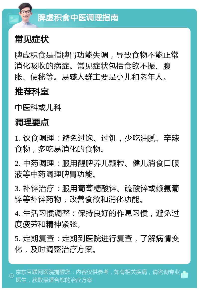 脾虚积食中医调理指南 常见症状 脾虚积食是指脾胃功能失调，导致食物不能正常消化吸收的病症。常见症状包括食欲不振、腹胀、便秘等。易感人群主要是小儿和老年人。 推荐科室 中医科或儿科 调理要点 1. 饮食调理：避免过饱、过饥，少吃油腻、辛辣食物，多吃易消化的食物。 2. 中药调理：服用醒脾养儿颗粒、健儿消食口服液等中药调理脾胃功能。 3. 补锌治疗：服用葡萄糖酸锌、硫酸锌或赖氨葡锌等补锌药物，改善食欲和消化功能。 4. 生活习惯调整：保持良好的作息习惯，避免过度疲劳和精神紧张。 5. 定期复查：定期到医院进行复查，了解病情变化，及时调整治疗方案。