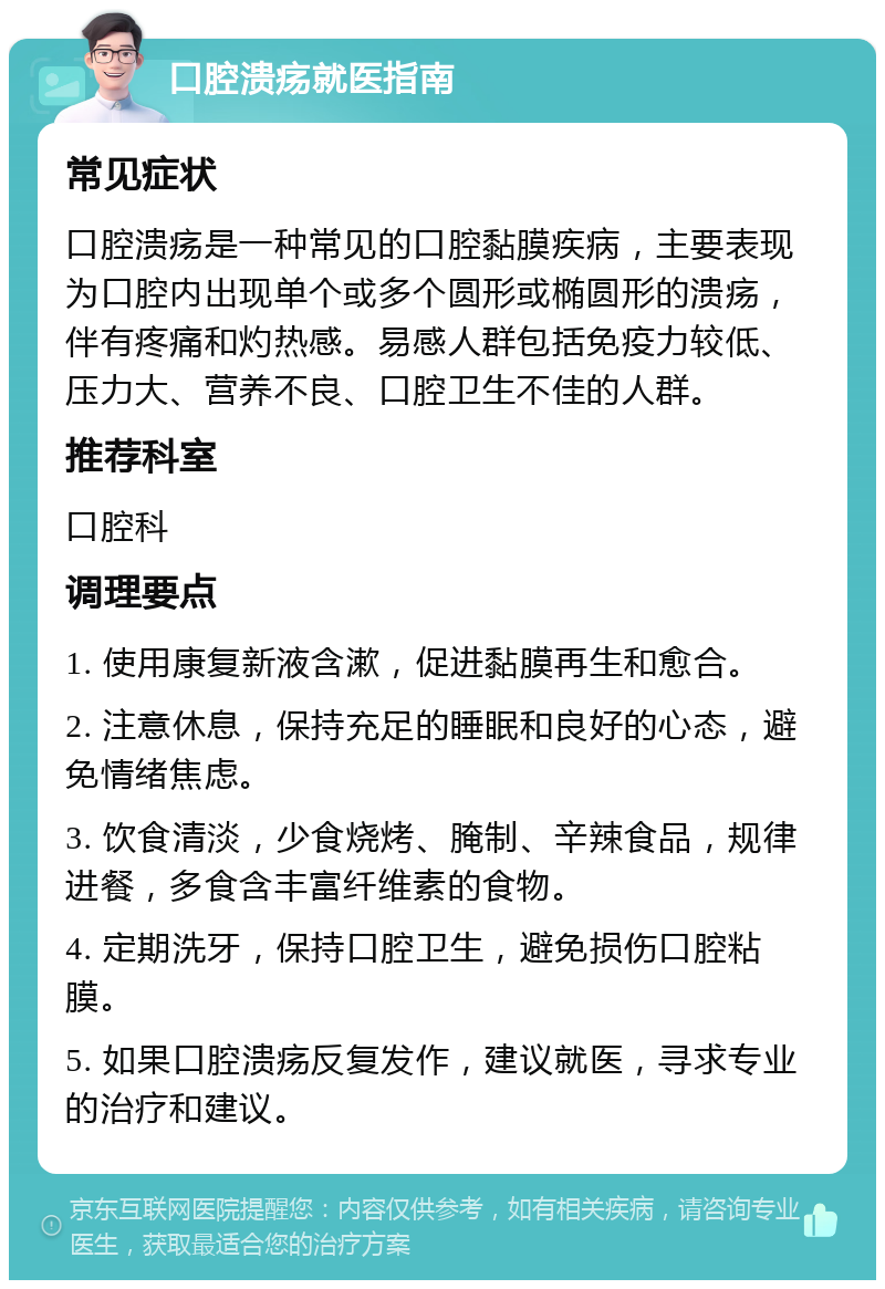 口腔溃疡就医指南 常见症状 口腔溃疡是一种常见的口腔黏膜疾病，主要表现为口腔内出现单个或多个圆形或椭圆形的溃疡，伴有疼痛和灼热感。易感人群包括免疫力较低、压力大、营养不良、口腔卫生不佳的人群。 推荐科室 口腔科 调理要点 1. 使用康复新液含漱，促进黏膜再生和愈合。 2. 注意休息，保持充足的睡眠和良好的心态，避免情绪焦虑。 3. 饮食清淡，少食烧烤、腌制、辛辣食品，规律进餐，多食含丰富纤维素的食物。 4. 定期洗牙，保持口腔卫生，避免损伤口腔粘膜。 5. 如果口腔溃疡反复发作，建议就医，寻求专业的治疗和建议。