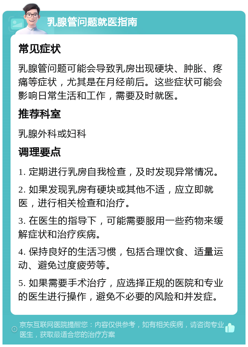 乳腺管问题就医指南 常见症状 乳腺管问题可能会导致乳房出现硬块、肿胀、疼痛等症状，尤其是在月经前后。这些症状可能会影响日常生活和工作，需要及时就医。 推荐科室 乳腺外科或妇科 调理要点 1. 定期进行乳房自我检查，及时发现异常情况。 2. 如果发现乳房有硬块或其他不适，应立即就医，进行相关检查和治疗。 3. 在医生的指导下，可能需要服用一些药物来缓解症状和治疗疾病。 4. 保持良好的生活习惯，包括合理饮食、适量运动、避免过度疲劳等。 5. 如果需要手术治疗，应选择正规的医院和专业的医生进行操作，避免不必要的风险和并发症。