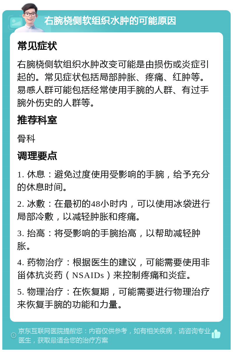 右腕桡侧软组织水肿的可能原因 常见症状 右腕桡侧软组织水肿改变可能是由损伤或炎症引起的。常见症状包括局部肿胀、疼痛、红肿等。易感人群可能包括经常使用手腕的人群、有过手腕外伤史的人群等。 推荐科室 骨科 调理要点 1. 休息：避免过度使用受影响的手腕，给予充分的休息时间。 2. 冰敷：在最初的48小时内，可以使用冰袋进行局部冷敷，以减轻肿胀和疼痛。 3. 抬高：将受影响的手腕抬高，以帮助减轻肿胀。 4. 药物治疗：根据医生的建议，可能需要使用非甾体抗炎药（NSAIDs）来控制疼痛和炎症。 5. 物理治疗：在恢复期，可能需要进行物理治疗来恢复手腕的功能和力量。