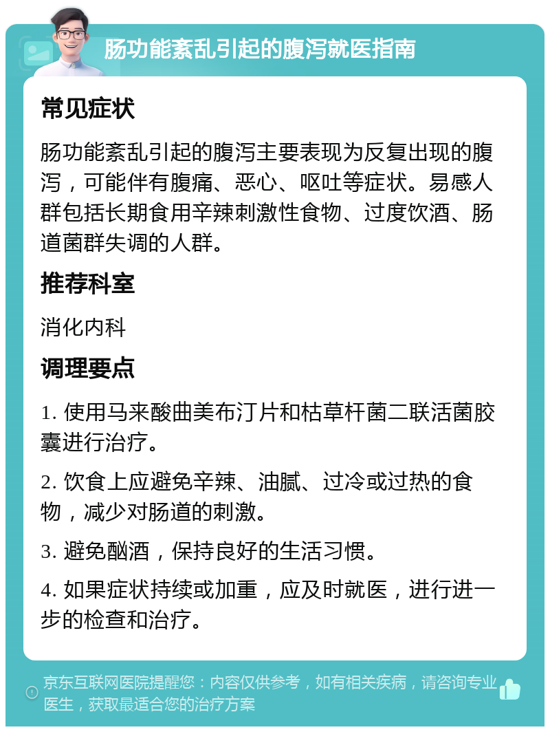 肠功能紊乱引起的腹泻就医指南 常见症状 肠功能紊乱引起的腹泻主要表现为反复出现的腹泻，可能伴有腹痛、恶心、呕吐等症状。易感人群包括长期食用辛辣刺激性食物、过度饮酒、肠道菌群失调的人群。 推荐科室 消化内科 调理要点 1. 使用马来酸曲美布汀片和枯草杆菌二联活菌胶囊进行治疗。 2. 饮食上应避免辛辣、油腻、过冷或过热的食物，减少对肠道的刺激。 3. 避免酗酒，保持良好的生活习惯。 4. 如果症状持续或加重，应及时就医，进行进一步的检查和治疗。