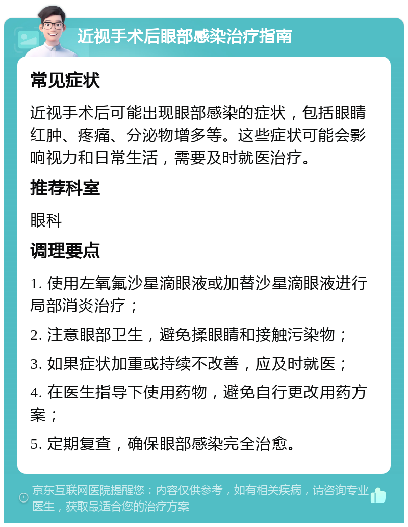 近视手术后眼部感染治疗指南 常见症状 近视手术后可能出现眼部感染的症状，包括眼睛红肿、疼痛、分泌物增多等。这些症状可能会影响视力和日常生活，需要及时就医治疗。 推荐科室 眼科 调理要点 1. 使用左氧氟沙星滴眼液或加替沙星滴眼液进行局部消炎治疗； 2. 注意眼部卫生，避免揉眼睛和接触污染物； 3. 如果症状加重或持续不改善，应及时就医； 4. 在医生指导下使用药物，避免自行更改用药方案； 5. 定期复查，确保眼部感染完全治愈。