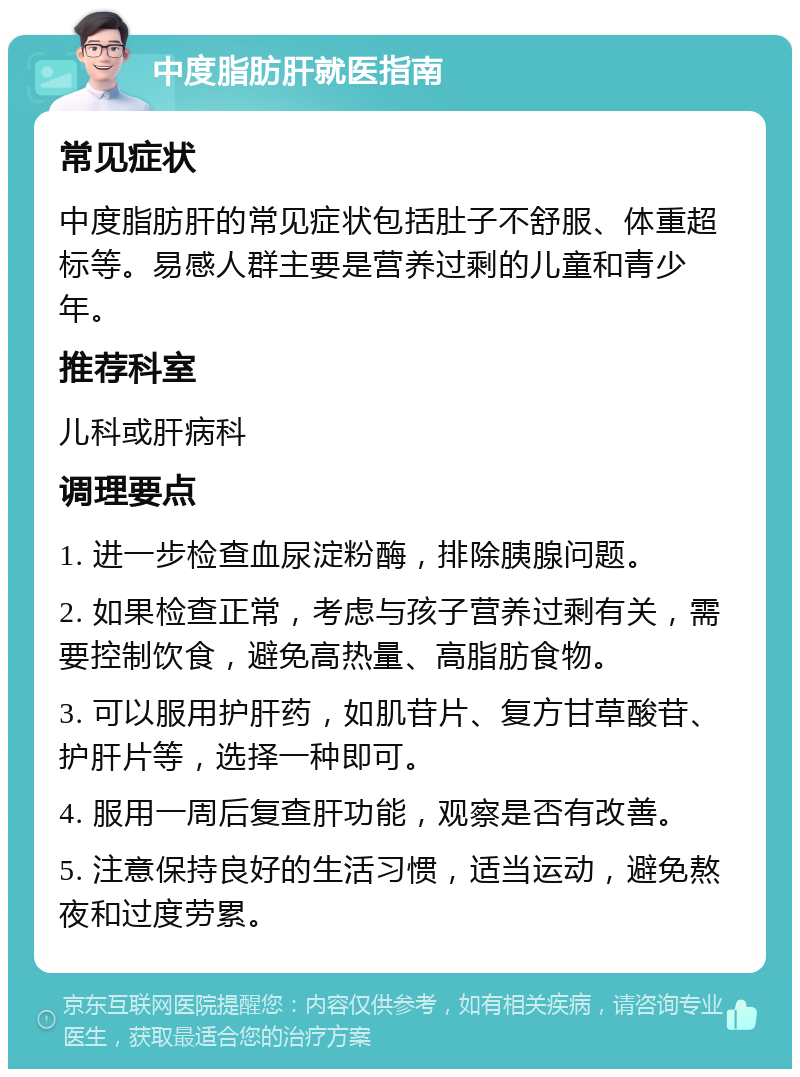 中度脂肪肝就医指南 常见症状 中度脂肪肝的常见症状包括肚子不舒服、体重超标等。易感人群主要是营养过剩的儿童和青少年。 推荐科室 儿科或肝病科 调理要点 1. 进一步检查血尿淀粉酶，排除胰腺问题。 2. 如果检查正常，考虑与孩子营养过剩有关，需要控制饮食，避免高热量、高脂肪食物。 3. 可以服用护肝药，如肌苷片、复方甘草酸苷、护肝片等，选择一种即可。 4. 服用一周后复查肝功能，观察是否有改善。 5. 注意保持良好的生活习惯，适当运动，避免熬夜和过度劳累。