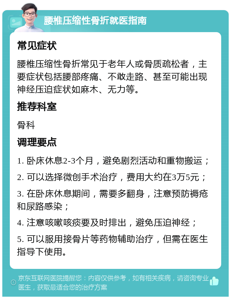 腰椎压缩性骨折就医指南 常见症状 腰椎压缩性骨折常见于老年人或骨质疏松者，主要症状包括腰部疼痛、不敢走路、甚至可能出现神经压迫症状如麻木、无力等。 推荐科室 骨科 调理要点 1. 卧床休息2-3个月，避免剧烈活动和重物搬运； 2. 可以选择微创手术治疗，费用大约在3万5元； 3. 在卧床休息期间，需要多翻身，注意预防褥疮和尿路感染； 4. 注意咳嗽咳痰要及时排出，避免压迫神经； 5. 可以服用接骨片等药物辅助治疗，但需在医生指导下使用。