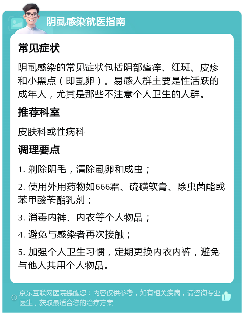 阴虱感染就医指南 常见症状 阴虱感染的常见症状包括阴部瘙痒、红斑、皮疹和小黑点（即虱卵）。易感人群主要是性活跃的成年人，尤其是那些不注意个人卫生的人群。 推荐科室 皮肤科或性病科 调理要点 1. 剃除阴毛，清除虱卵和成虫； 2. 使用外用药物如666霜、硫磺软膏、除虫菌酯或苯甲酸苄酯乳剂； 3. 消毒内裤、内衣等个人物品； 4. 避免与感染者再次接触； 5. 加强个人卫生习惯，定期更换内衣内裤，避免与他人共用个人物品。