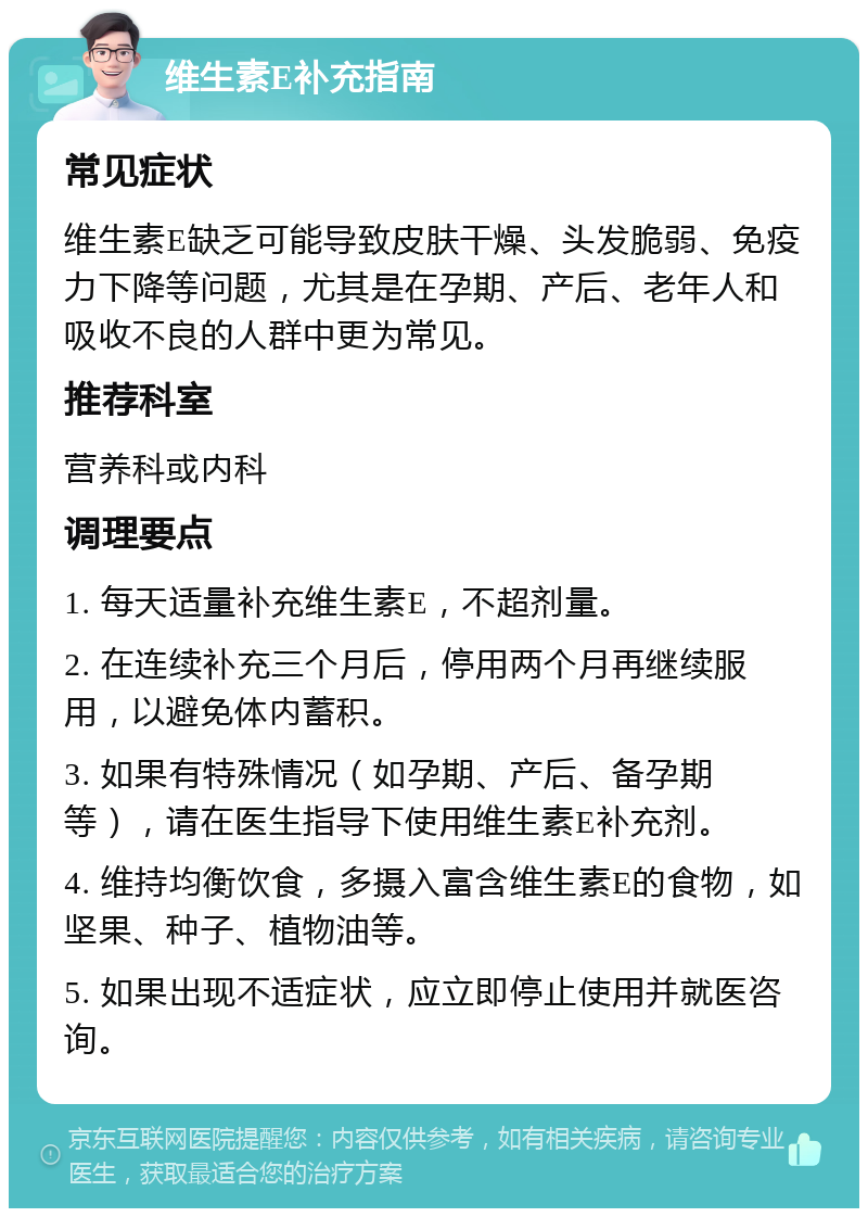 维生素E补充指南 常见症状 维生素E缺乏可能导致皮肤干燥、头发脆弱、免疫力下降等问题，尤其是在孕期、产后、老年人和吸收不良的人群中更为常见。 推荐科室 营养科或内科 调理要点 1. 每天适量补充维生素E，不超剂量。 2. 在连续补充三个月后，停用两个月再继续服用，以避免体内蓄积。 3. 如果有特殊情况（如孕期、产后、备孕期等），请在医生指导下使用维生素E补充剂。 4. 维持均衡饮食，多摄入富含维生素E的食物，如坚果、种子、植物油等。 5. 如果出现不适症状，应立即停止使用并就医咨询。