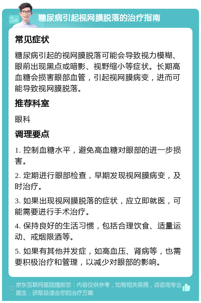 糖尿病引起视网膜脱落的治疗指南 常见症状 糖尿病引起的视网膜脱落可能会导致视力模糊、眼前出现黑点或暗影、视野缩小等症状。长期高血糖会损害眼部血管，引起视网膜病变，进而可能导致视网膜脱落。 推荐科室 眼科 调理要点 1. 控制血糖水平，避免高血糖对眼部的进一步损害。 2. 定期进行眼部检查，早期发现视网膜病变，及时治疗。 3. 如果出现视网膜脱落的症状，应立即就医，可能需要进行手术治疗。 4. 保持良好的生活习惯，包括合理饮食、适量运动、戒烟限酒等。 5. 如果有其他并发症，如高血压、肾病等，也需要积极治疗和管理，以减少对眼部的影响。