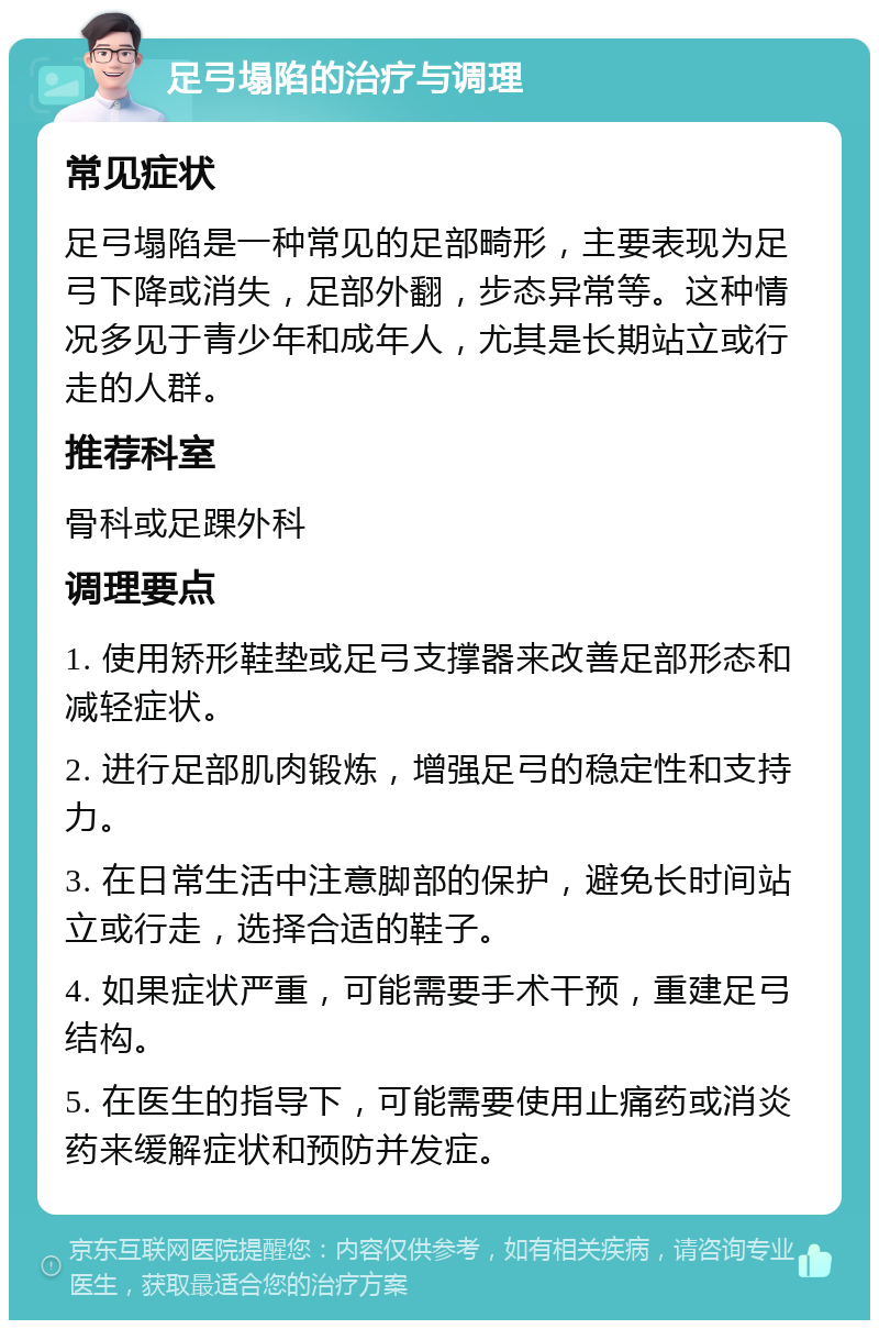 足弓塌陷的治疗与调理 常见症状 足弓塌陷是一种常见的足部畸形，主要表现为足弓下降或消失，足部外翻，步态异常等。这种情况多见于青少年和成年人，尤其是长期站立或行走的人群。 推荐科室 骨科或足踝外科 调理要点 1. 使用矫形鞋垫或足弓支撑器来改善足部形态和减轻症状。 2. 进行足部肌肉锻炼，增强足弓的稳定性和支持力。 3. 在日常生活中注意脚部的保护，避免长时间站立或行走，选择合适的鞋子。 4. 如果症状严重，可能需要手术干预，重建足弓结构。 5. 在医生的指导下，可能需要使用止痛药或消炎药来缓解症状和预防并发症。