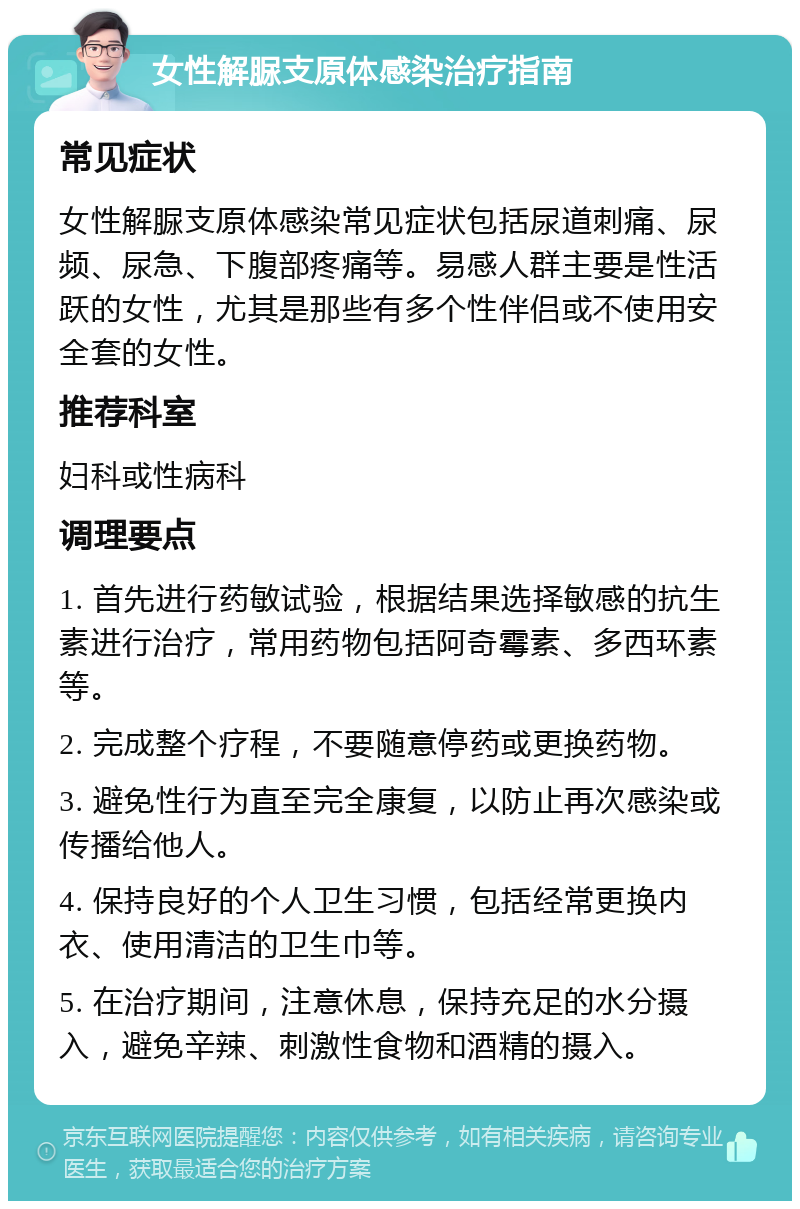 女性解脲支原体感染治疗指南 常见症状 女性解脲支原体感染常见症状包括尿道刺痛、尿频、尿急、下腹部疼痛等。易感人群主要是性活跃的女性，尤其是那些有多个性伴侣或不使用安全套的女性。 推荐科室 妇科或性病科 调理要点 1. 首先进行药敏试验，根据结果选择敏感的抗生素进行治疗，常用药物包括阿奇霉素、多西环素等。 2. 完成整个疗程，不要随意停药或更换药物。 3. 避免性行为直至完全康复，以防止再次感染或传播给他人。 4. 保持良好的个人卫生习惯，包括经常更换内衣、使用清洁的卫生巾等。 5. 在治疗期间，注意休息，保持充足的水分摄入，避免辛辣、刺激性食物和酒精的摄入。