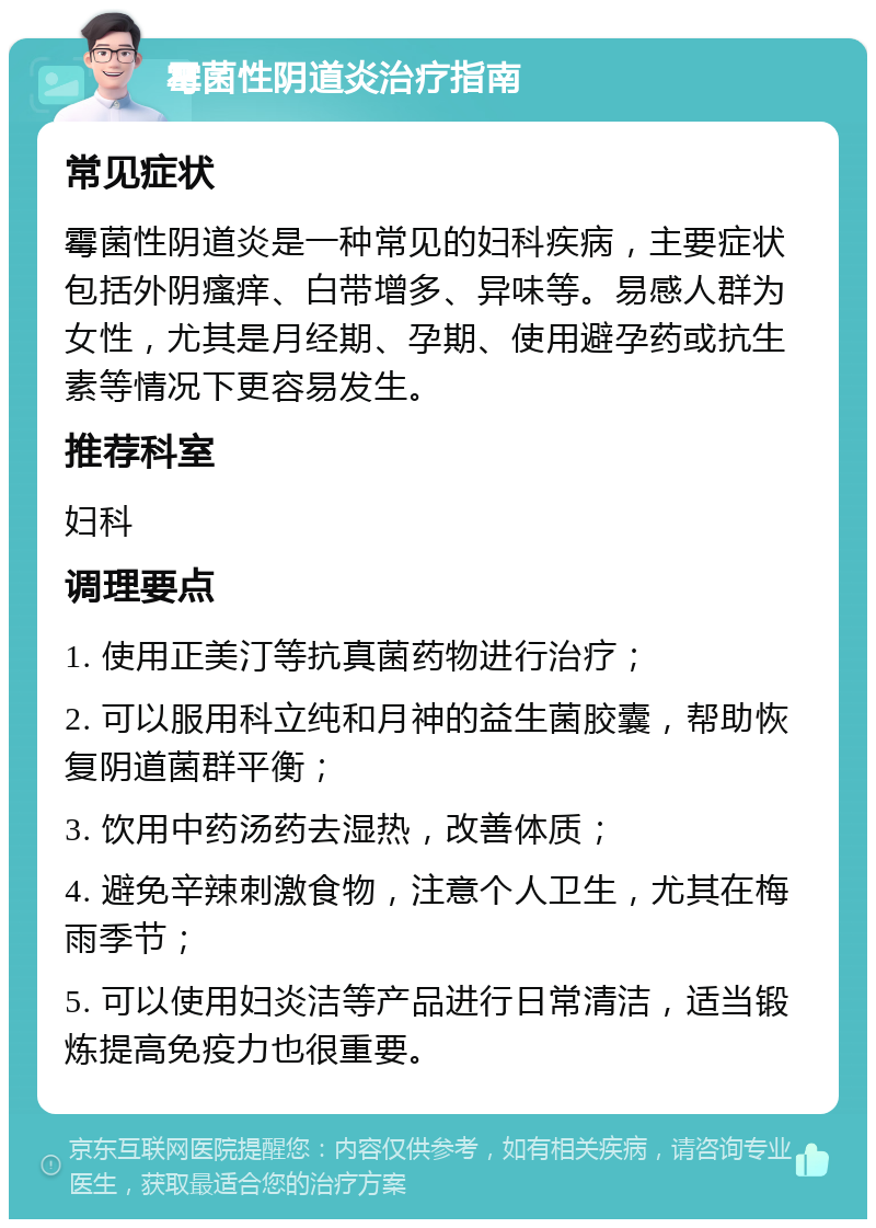 霉菌性阴道炎治疗指南 常见症状 霉菌性阴道炎是一种常见的妇科疾病，主要症状包括外阴瘙痒、白带增多、异味等。易感人群为女性，尤其是月经期、孕期、使用避孕药或抗生素等情况下更容易发生。 推荐科室 妇科 调理要点 1. 使用正美汀等抗真菌药物进行治疗； 2. 可以服用科立纯和月神的益生菌胶囊，帮助恢复阴道菌群平衡； 3. 饮用中药汤药去湿热，改善体质； 4. 避免辛辣刺激食物，注意个人卫生，尤其在梅雨季节； 5. 可以使用妇炎洁等产品进行日常清洁，适当锻炼提高免疫力也很重要。