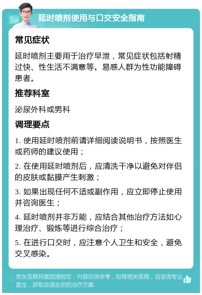 延时喷剂使用与口交安全指南 常见症状 延时喷剂主要用于治疗早泄，常见症状包括射精过快、性生活不满意等。易感人群为性功能障碍患者。 推荐科室 泌尿外科或男科 调理要点 1. 使用延时喷剂前请详细阅读说明书，按照医生或药师的建议使用； 2. 在使用延时喷剂后，应清洗干净以避免对伴侣的皮肤或黏膜产生刺激； 3. 如果出现任何不适或副作用，应立即停止使用并咨询医生； 4. 延时喷剂并非万能，应结合其他治疗方法如心理治疗、锻炼等进行综合治疗； 5. 在进行口交时，应注意个人卫生和安全，避免交叉感染。