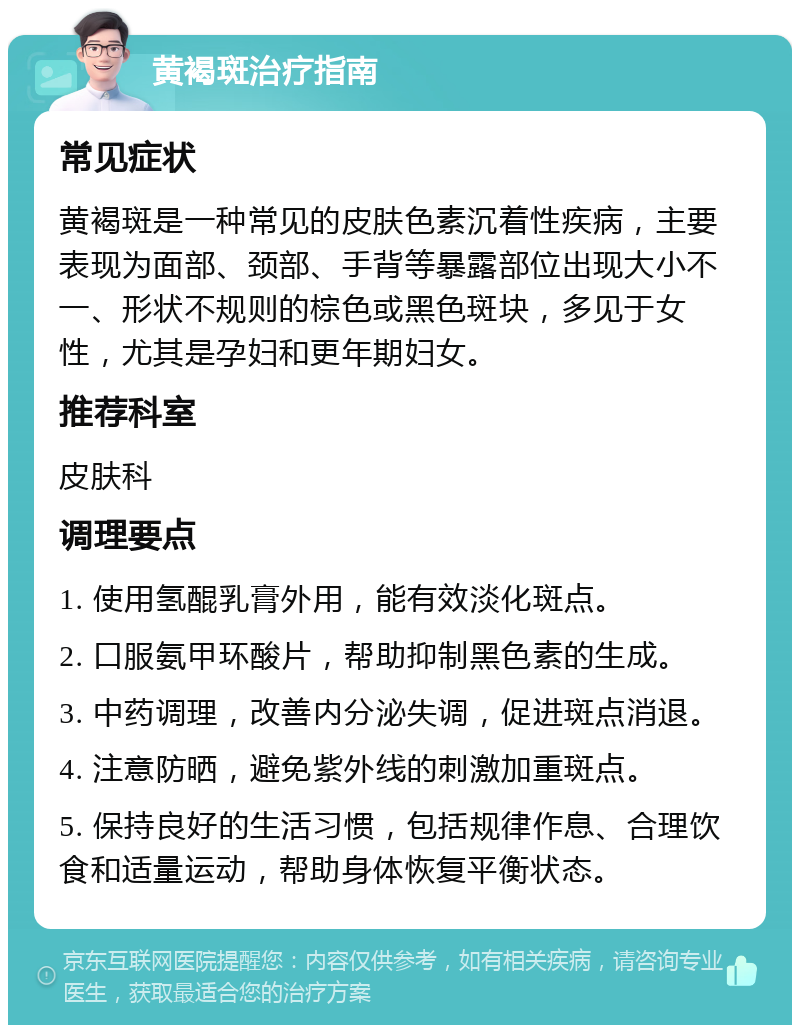 黄褐斑治疗指南 常见症状 黄褐斑是一种常见的皮肤色素沉着性疾病，主要表现为面部、颈部、手背等暴露部位出现大小不一、形状不规则的棕色或黑色斑块，多见于女性，尤其是孕妇和更年期妇女。 推荐科室 皮肤科 调理要点 1. 使用氢醌乳膏外用，能有效淡化斑点。 2. 口服氨甲环酸片，帮助抑制黑色素的生成。 3. 中药调理，改善内分泌失调，促进斑点消退。 4. 注意防晒，避免紫外线的刺激加重斑点。 5. 保持良好的生活习惯，包括规律作息、合理饮食和适量运动，帮助身体恢复平衡状态。