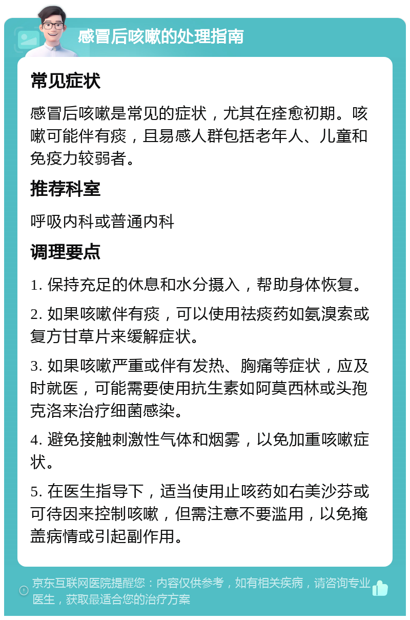 感冒后咳嗽的处理指南 常见症状 感冒后咳嗽是常见的症状，尤其在痊愈初期。咳嗽可能伴有痰，且易感人群包括老年人、儿童和免疫力较弱者。 推荐科室 呼吸内科或普通内科 调理要点 1. 保持充足的休息和水分摄入，帮助身体恢复。 2. 如果咳嗽伴有痰，可以使用祛痰药如氨溴索或复方甘草片来缓解症状。 3. 如果咳嗽严重或伴有发热、胸痛等症状，应及时就医，可能需要使用抗生素如阿莫西林或头孢克洛来治疗细菌感染。 4. 避免接触刺激性气体和烟雾，以免加重咳嗽症状。 5. 在医生指导下，适当使用止咳药如右美沙芬或可待因来控制咳嗽，但需注意不要滥用，以免掩盖病情或引起副作用。