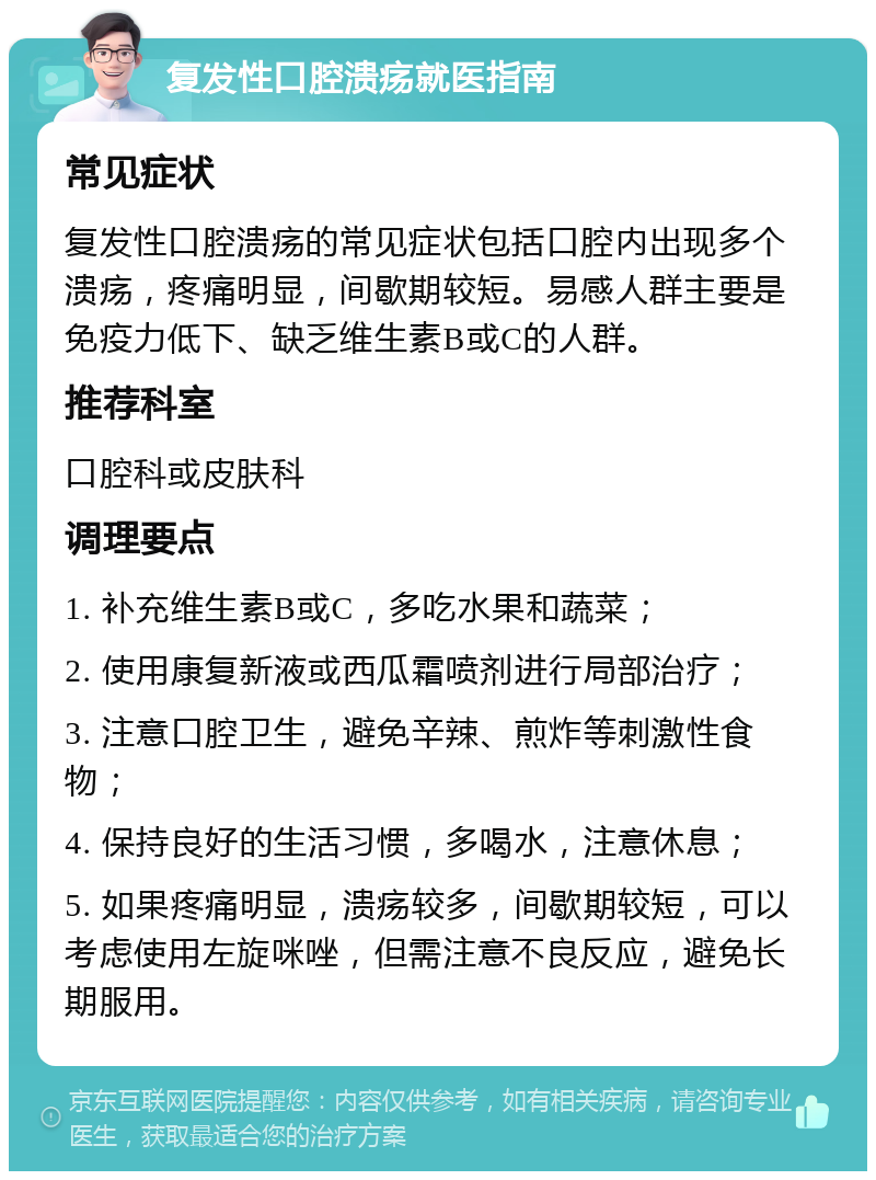 复发性口腔溃疡就医指南 常见症状 复发性口腔溃疡的常见症状包括口腔内出现多个溃疡，疼痛明显，间歇期较短。易感人群主要是免疫力低下、缺乏维生素B或C的人群。 推荐科室 口腔科或皮肤科 调理要点 1. 补充维生素B或C，多吃水果和蔬菜； 2. 使用康复新液或西瓜霜喷剂进行局部治疗； 3. 注意口腔卫生，避免辛辣、煎炸等刺激性食物； 4. 保持良好的生活习惯，多喝水，注意休息； 5. 如果疼痛明显，溃疡较多，间歇期较短，可以考虑使用左旋咪唑，但需注意不良反应，避免长期服用。