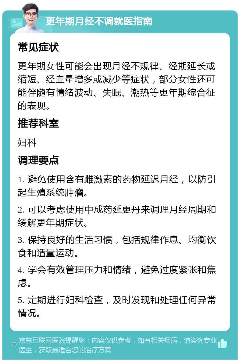 更年期月经不调就医指南 常见症状 更年期女性可能会出现月经不规律、经期延长或缩短、经血量增多或减少等症状，部分女性还可能伴随有情绪波动、失眠、潮热等更年期综合征的表现。 推荐科室 妇科 调理要点 1. 避免使用含有雌激素的药物延迟月经，以防引起生殖系统肿瘤。 2. 可以考虑使用中成药延更丹来调理月经周期和缓解更年期症状。 3. 保持良好的生活习惯，包括规律作息、均衡饮食和适量运动。 4. 学会有效管理压力和情绪，避免过度紧张和焦虑。 5. 定期进行妇科检查，及时发现和处理任何异常情况。