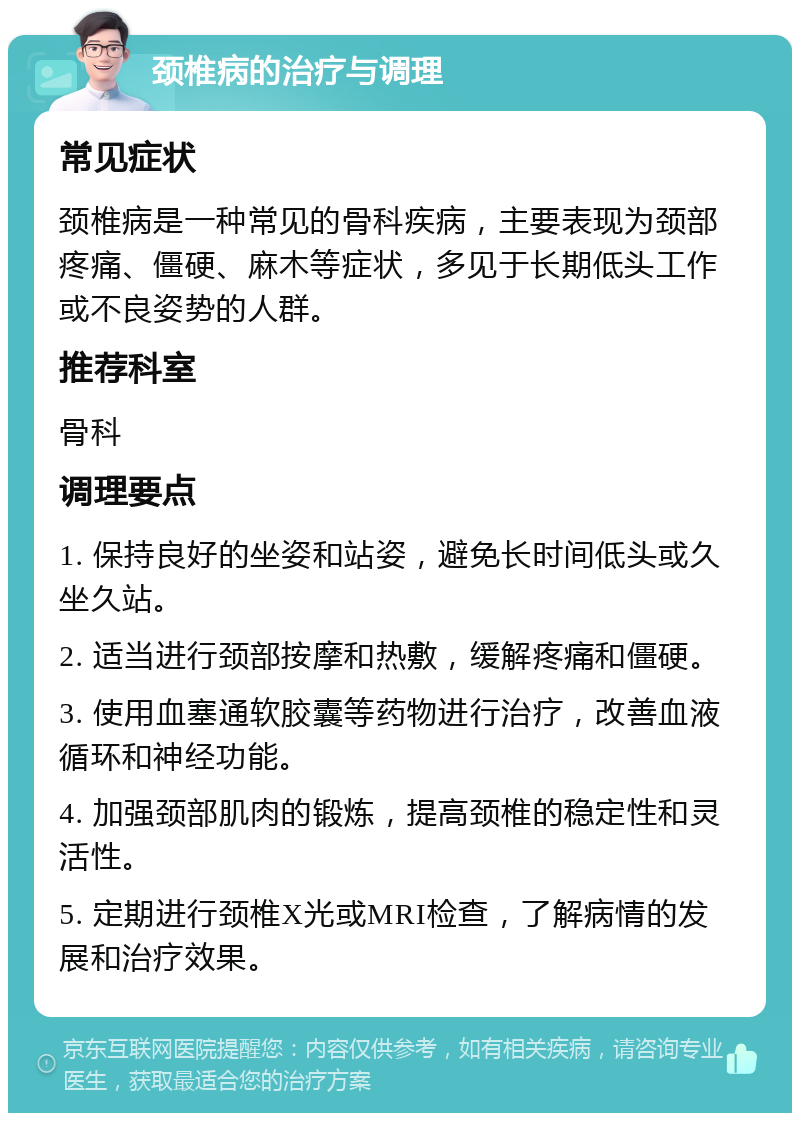 颈椎病的治疗与调理 常见症状 颈椎病是一种常见的骨科疾病，主要表现为颈部疼痛、僵硬、麻木等症状，多见于长期低头工作或不良姿势的人群。 推荐科室 骨科 调理要点 1. 保持良好的坐姿和站姿，避免长时间低头或久坐久站。 2. 适当进行颈部按摩和热敷，缓解疼痛和僵硬。 3. 使用血塞通软胶囊等药物进行治疗，改善血液循环和神经功能。 4. 加强颈部肌肉的锻炼，提高颈椎的稳定性和灵活性。 5. 定期进行颈椎X光或MRI检查，了解病情的发展和治疗效果。