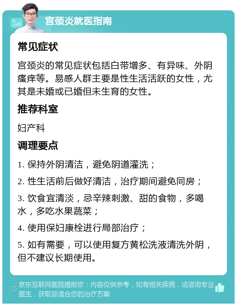 宫颈炎就医指南 常见症状 宫颈炎的常见症状包括白带增多、有异味、外阴瘙痒等。易感人群主要是性生活活跃的女性，尤其是未婚或已婚但未生育的女性。 推荐科室 妇产科 调理要点 1. 保持外阴清洁，避免阴道灌洗； 2. 性生活前后做好清洁，治疗期间避免同房； 3. 饮食宜清淡，忌辛辣刺激、甜的食物，多喝水，多吃水果蔬菜； 4. 使用保妇康栓进行局部治疗； 5. 如有需要，可以使用复方黄松洗液清洗外阴，但不建议长期使用。