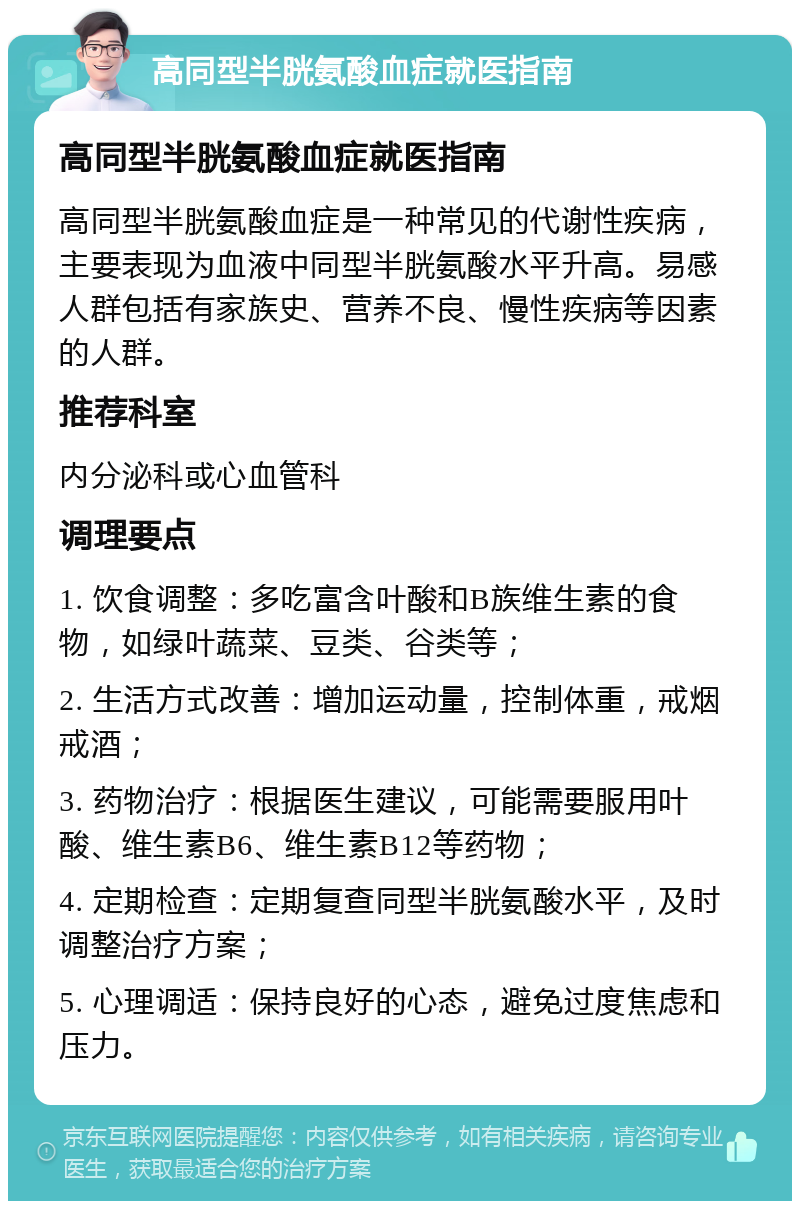 高同型半胱氨酸血症就医指南 高同型半胱氨酸血症就医指南 高同型半胱氨酸血症是一种常见的代谢性疾病，主要表现为血液中同型半胱氨酸水平升高。易感人群包括有家族史、营养不良、慢性疾病等因素的人群。 推荐科室 内分泌科或心血管科 调理要点 1. 饮食调整：多吃富含叶酸和B族维生素的食物，如绿叶蔬菜、豆类、谷类等； 2. 生活方式改善：增加运动量，控制体重，戒烟戒酒； 3. 药物治疗：根据医生建议，可能需要服用叶酸、维生素B6、维生素B12等药物； 4. 定期检查：定期复查同型半胱氨酸水平，及时调整治疗方案； 5. 心理调适：保持良好的心态，避免过度焦虑和压力。