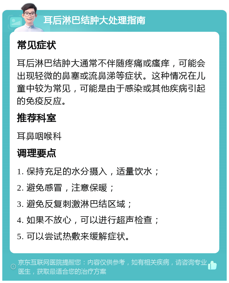 耳后淋巴结肿大处理指南 常见症状 耳后淋巴结肿大通常不伴随疼痛或瘙痒，可能会出现轻微的鼻塞或流鼻涕等症状。这种情况在儿童中较为常见，可能是由于感染或其他疾病引起的免疫反应。 推荐科室 耳鼻咽喉科 调理要点 1. 保持充足的水分摄入，适量饮水； 2. 避免感冒，注意保暖； 3. 避免反复刺激淋巴结区域； 4. 如果不放心，可以进行超声检查； 5. 可以尝试热敷来缓解症状。