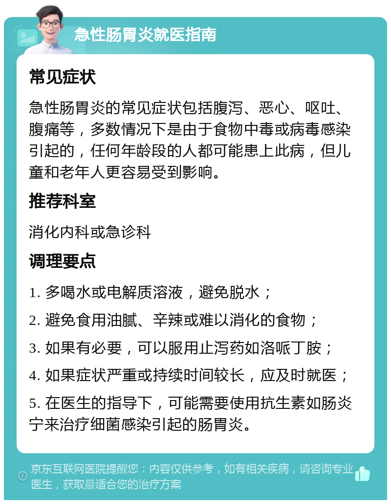 急性肠胃炎就医指南 常见症状 急性肠胃炎的常见症状包括腹泻、恶心、呕吐、腹痛等，多数情况下是由于食物中毒或病毒感染引起的，任何年龄段的人都可能患上此病，但儿童和老年人更容易受到影响。 推荐科室 消化内科或急诊科 调理要点 1. 多喝水或电解质溶液，避免脱水； 2. 避免食用油腻、辛辣或难以消化的食物； 3. 如果有必要，可以服用止泻药如洛哌丁胺； 4. 如果症状严重或持续时间较长，应及时就医； 5. 在医生的指导下，可能需要使用抗生素如肠炎宁来治疗细菌感染引起的肠胃炎。