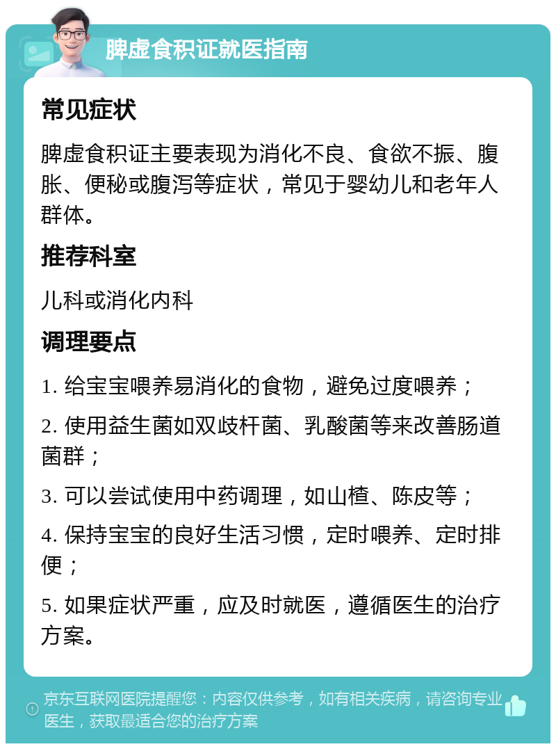 脾虚食积证就医指南 常见症状 脾虚食积证主要表现为消化不良、食欲不振、腹胀、便秘或腹泻等症状，常见于婴幼儿和老年人群体。 推荐科室 儿科或消化内科 调理要点 1. 给宝宝喂养易消化的食物，避免过度喂养； 2. 使用益生菌如双歧杆菌、乳酸菌等来改善肠道菌群； 3. 可以尝试使用中药调理，如山楂、陈皮等； 4. 保持宝宝的良好生活习惯，定时喂养、定时排便； 5. 如果症状严重，应及时就医，遵循医生的治疗方案。