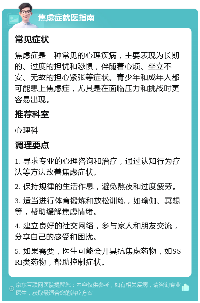 焦虑症就医指南 常见症状 焦虑症是一种常见的心理疾病，主要表现为长期的、过度的担忧和恐惧，伴随着心烦、坐立不安、无故的担心紧张等症状。青少年和成年人都可能患上焦虑症，尤其是在面临压力和挑战时更容易出现。 推荐科室 心理科 调理要点 1. 寻求专业的心理咨询和治疗，通过认知行为疗法等方法改善焦虑症状。 2. 保持规律的生活作息，避免熬夜和过度疲劳。 3. 适当进行体育锻炼和放松训练，如瑜伽、冥想等，帮助缓解焦虑情绪。 4. 建立良好的社交网络，多与家人和朋友交流，分享自己的感受和困扰。 5. 如果需要，医生可能会开具抗焦虑药物，如SSRI类药物，帮助控制症状。