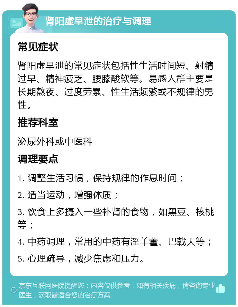 肾阳虚早泄的治疗与调理 常见症状 肾阳虚早泄的常见症状包括性生活时间短、射精过早、精神疲乏、腰膝酸软等。易感人群主要是长期熬夜、过度劳累、性生活频繁或不规律的男性。 推荐科室 泌尿外科或中医科 调理要点 1. 调整生活习惯，保持规律的作息时间； 2. 适当运动，增强体质； 3. 饮食上多摄入一些补肾的食物，如黑豆、核桃等； 4. 中药调理，常用的中药有淫羊藿、巴戟天等； 5. 心理疏导，减少焦虑和压力。