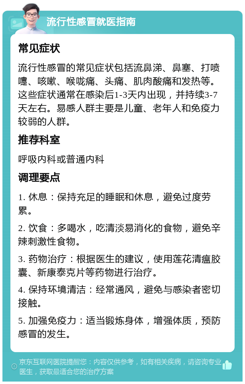 流行性感冒就医指南 常见症状 流行性感冒的常见症状包括流鼻涕、鼻塞、打喷嚏、咳嗽、喉咙痛、头痛、肌肉酸痛和发热等。这些症状通常在感染后1-3天内出现，并持续3-7天左右。易感人群主要是儿童、老年人和免疫力较弱的人群。 推荐科室 呼吸内科或普通内科 调理要点 1. 休息：保持充足的睡眠和休息，避免过度劳累。 2. 饮食：多喝水，吃清淡易消化的食物，避免辛辣刺激性食物。 3. 药物治疗：根据医生的建议，使用莲花清瘟胶囊、新康泰克片等药物进行治疗。 4. 保持环境清洁：经常通风，避免与感染者密切接触。 5. 加强免疫力：适当锻炼身体，增强体质，预防感冒的发生。